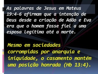 As palavras de Jesus em Mateus
19:4-6 afirmam que a intenção de
Deus desde a criação de Adão e Eva
era que o homem fosse fiel a uma
esposa legítima até a morte.

Mesmo em sociedades
corrompidas por anarquia e
iniquidade, o casamento mantém
uma posição honrada (Hb 13:4).

 