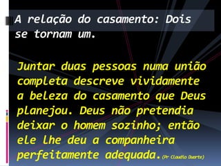 A relação do casamento: Dois
se tornam um.
Juntar duas pessoas numa união
completa descreve vividamente
a beleza do casamento que Deus
planejou. Deus não pretendia
deixar o homem sozinho; então
ele lhe deu a companheira
perfeitamente adequada.
(Pr Claudio Duarte)

 