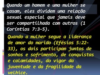 Quando um homem e uma mulher se
casam, eles dividem uma relação
sexual especial que jamais deve
ser compartilhada com outros (1
Coríntios 7:3-5).
Quando a mulher segue a liderança
de amor do marido (Efésios 5:2233), os dois participam juntos de
sonhos e sofrimento, de conquistas
e calamidades, do vigor da
juventude e da fragilidade da
velhice.

 