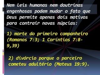 Nem leis humanas nem doutrinas
engenhosas podem mudar o fato que
Deus permite apenas dois motivos
para contrair novas núpcias:
1) morte do primeiro companheiro
(Romanos 7:3; 1 Coríntios 7:89,39)
2) divórcio porque o parceiro
cometeu adultério (Mateus 19:9).

 