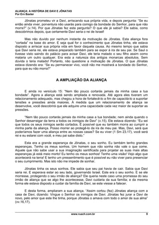 ALIANÇA: A HISTÓRIA DE DAVI E JÔNATAS
Por Ern Baxter
www.ruach.com.br 9
Jônatas prometeu vir a Davi, arriscando sua própria vida, e depois pergunta: “Se eu
então ainda viver, porventura não usarás para comigo da bondade do Senhor, para que não
morra?” (v.14). Por que Jônatas fez esta pergunta? O que ele já sabia? Ele sabia, como
descobrimos depois, que certamente Davi seria o rei de Israel!
Mas não duvido por nenhum instante da motivação de Jônatas. Esta aliança fora
“cortada” na base do amor. E seja qual for o conhecimento que Jônatas tinha, ele estava
disposto a arriscar sua própria vida em favor daquela causa. Ao mesmo tempo que sabia
que Davi seria rei, ele estava preparado também para se expor à ira de seu pai. Se Saul o
tivesse visto saindo do palácio para avisar Davi, ele teria matado o seu filho assim como
mataria um outro qualquer. Era esta a natureza dos antigos monarcas absolutos. Sem
dúvida o teria matado! Portanto, não questione a motivação de Jônatas. O que Jônatas
estava dizendo era: “Se eu permanecer vivo, você não me mostrará a bondade do Senhor,
para que eu não morra?”
A AMPLIAÇÃO DA ALIANÇA
E ainda no versículo 15: “Nem tão pouco cortarás jamais da minha casa a tua
bondade”. Agora a aliança está sendo ampliada e renovada. Até agora eles tiveram um
relacionamento adequado, mas chegou a hora de fortalecê-lo a fim de capacitá-lo a suportar
tensões e pressões ainda maiores. À medida que um relacionamento de aliança se
desenvolve, você descobrirá que ele adquire uma capacidade cada vez maior de suportar as
pressões.
“Nem tão pouco cortarás jamais da minha casa a tua bondade; nem ainda quando o
Senhor desarraigar da terra a todos os inimigos de Davi” (v.15). Ele estava dizendo: “Eu sei
que todos os seus inimigos serão cortados. É possível que eu também morra ao cumprir a
minha parte da aliança. Posso morrer ao protegê-lo da ira de meu pai. Mas, Davi, será que
poderíamos fazer uma aliança entre as nossas casas? Se eu viver (1 Sm 23.17), você será
rei e eu estarei com você, e meu pai sabe disto.”
Esta era a grande esperança de Jônatas, o seu sonho. Eu também tenho grandes
esperanças. Tenho os meus sonhos. Um homem que não sonha não vale o que come.
Aquele que não sabe usar a sua imaginação santificada para projetar as suas mais altas
esperanças já está meio morto! Eu tenho os meus sonhos! Tenho uma visão! Vejo algo que
acontecerá na terra! E tenho um pressentimento que é possível eu não viver para presenciar
o seu cumprimento. Mas isto não me impede de sonhar.
Jônatas tinha os seus sonhos. Ele sabia que seu pai havia de cair. Sabia que Davi
seria rei. E esperava estar ao seu lado, governando Israel. Este era o seu sonho. E se ele
morresse, protegendo o seu irmão de aliança? Ele queria neste caso uma promessa do seu
irmão de aliança que se algo lhe acontecesse, Davi cuidaria da sua família; e da mesma
forma ele estava disposto a cuidar da família de Davi, se este viesse a falecer.
E desta forma, ampliaram a sua aliança. “Assim cortou (fez) Jônatas aliança com a
casa de Davi, dizendo: Vingue o Senhor os inimigos de Davi. Jônatas fez jurar a Davi de
novo, pelo amor que este lhe tinha, porque Jônatas o amava com todo o amor de sua alma”
(vv.16,17).
 