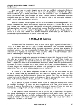 ALIANÇA: A HISTÓRIA DE DAVI E JÔNATAS
Por Ern Baxter
www.ruach.com.br 10
Vejo aqui mais um quadro daquilo que precisa ser realidade nestes dias. Estamos
entrando, como igreja, numa nova fase de relacionamento de aliança nesta hora. Há alguns
mais adiantados que já estão praticando a vida em comunidade. Não vou comentar aqui
sobre comunidade. Mas creio que Atos 2 e Atos 4 contêm o espírito imutável de um sólido
cristianismo de aliança. E este espírito diz: “Na hora da crise, o que eu possuo pertence a
você, e temos todas as coisas em comum”.
Não sou contra a iniciativa particular. Não estou dizendo que você não pode ter a sua
própria conta bancária. Estou falando que o espírito de aliança diz: “O que é meu é seu, e o
que é seu é meu; na hora da crise, não haverá um segundo de hesitação. Compartilharei
tudo que eu tiver com você! Você compartilhará comigo. Consideramos todas as coisas que
Deus nos deu em comum, pois ao Senhor pertence a terra e tudo o que nela se contém, o
mundo e os que nele habitam. Nós somos mordomos desta terra que lhe pertence. E
podemos compartilhar uns com os outros tudo que é dele.”
A EMOÇÃO DE ALIANÇA
Portanto firmou-se uma aliança entre as duas casas. Agora vejamos no versículo 30:
“Então se acendeu a ira de Saul contra Jônatas, e disse-lhe: Filho de mulher perversa e
rebelde; não sei eu que elegeste o filho de Jessé, para vergonha tua e para vergonha do
recato de tua mãe.” Isto era uma coisa horrível para dizer a um filho, especialmente quando
entendemos as implicações desta frase. “Pois enquanto o filho de Jessé viver sobre a terra
nem tu estarás seguro, nem seguro o teu reino” (v.31).
Você é capaz de perceber aqui uma tentativa sutil para dividir Davi de Jônatas? “Você
não sabe que enquanto Davi estiver vivo, o seu trono está em perigo?” Mas Jônatas não
pensava assim, porque não considerava mais o trono como seu. Ele pensava no “nosso”
trono. Quando você entra num relacionamento de aliança, não é mais uma questão do meu
ministério. É o nosso ministério. Não é mais a minha reputação. É a nossa reputação. Davi e
Jônatas tinham um relacionamento de aliança que comparavam sem hesitação a um
casamento. Pois o seu amor ultrapassava o amor de mulheres!
1 Samuel 20.32-34: “Então respondeu Jônatas a Saul, seu pai, e lhe disse: Por que
há ele de morrer? Que fez ele? Então Saul atirou-lhe com a lança para o ferir; com isso
entendeu Jônatas que de fato seu pai já determinara matar a Davi. Pelo que Jônatas, todo
encolerizado, se levantou da mesa, e neste segundo dia da lua nova não comeu pão, pois
ficara muito sentido por causa de Davi, a quem seu pai havia ultrajado.”
Agora Jônatas foi, como prometera, avisar a Davi. E chegamos àquilo que eu chamo
de “emoção de aliança”. E quero que você recorde que tanto Davi como Jônatas eram
homens de guerra. Eram homens de coragem, homens de bravura. E digo isto para que
leiamos esta passagem com um entendimento claro das pessoas que vemos aí.
V. 41: “Indo-se o rapaz, levantou-se Davi do lado do sul, e prostrou-se rosto em terra
três vezes; e beijaram-se um ao outro, e choraram juntos, Davi, porém, muito mais.” Isto é
emoção de aliança. Sempre, em todas as épocas, foi errado o homem chorar. Sempre foi
errado o homem demonstrar qualquer espécie de emoção. Ele devia ser estóico e
impassível. Ele chora só por dentro.
 