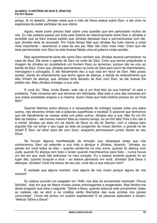 ALIANÇA: A HISTÓRIA DE DAVI E JÔNATAS
Por Ern Baxter
www.ruach.com.br 12
perigo, lá no deserto, Jônatas sabia que a mão de Deus estava sobre Davi, e ele vivia na
esperança de poder participar da sua vitória.
Agora, neste ponto preciso falar sobre uma questão que tem perturbado muitos de
nós. Eu não poderia passar por toda esta história do relacionamento entre Davi e Jônatas e
acreditar que se Davi tivesse pedido que Jônatas deixasse Saul e permanecesse com ele,
que Jônatas teria se recusado. Por muito tempo falei que Jônatas fez tudo menos a coisa
mais importante – abandonar a casa de seu pai. Mas não creio mais nisto. Creio que ele
teria permanecido com Davi se este tivesse falado uma só palavra neste sentido.
Mas aparentemente tanto ele como Davi sentiam que Jônatas deveria permanecer na
casa de Saul. Ele seria o agente de Davi na corte de Saul. Creio que temos prejudicado a
imagem de Jônatas ao considerá-lo um homem fraco ou temeroso, porque não se uniu ao
bando de Davi. Creio que Jônatas permaneceu na corte de Saul para servir de intermediário,
mensageiro e advogado. E ele literalmente deu a sua vida em favor de Davi. Não posso
aceitar, diante do entendimento que tenho agora de aliança, e diante do entendimento que
eles tinham de aliança, que Jônatas teria deixado de ficar com Davi, se ele tivesse lhe
pedido isto. Mas Jônatas entregou a sua vida.
E você diz: “Mas, irmão Baxter, este não é um final feliz da sua história!” Aí está o
problema. Todo romance tem que terminar em felicidade. Mas esta é uma das maneiras em
que nossa sociedade engana a si mesma. Quem disse que toda história precisa ter um final
feliz?
Quando falamos sobre aliança e a necessidade de entregar nossas vidas uns pelos
outros, não devemos limitar isto a palavras superficiais e baratas! É possível que tenhamos
que dar literalmente as nossas vidas uns pelos outros. Jônatas deu a sua. Não foi um fim
feliz da história – ele morreu mesmo! Mas ao mesmo tempo, foi um fim feliz! Pois o fim não é
a morte! Jônatas vai estar em pé diante de Deus no dia do Senhor, com a cabeça bem
erguida! Ele vai tomar o seu lugar ao lado do progenitor do nosso Senhor, o grande rei de
Israel! E Davi vai olhar para ele com favor, enquanto permanecem juntos diante do seu
Deus.
Se houver alguma manifestação de emoção que ultrapassa estas que nós
conhecemos, Davi vai estender a sua mão e abraçar a Jônatas, dizendo: “Jônatas, eu
pensei em você todos os dias – quando sentei-me no meu trono, quando fiz aliança com
Judá, quando fiz aliança com todo o Israel, quando marchávamos para Sião – nunca houve
um dia em que você não estivesse no meu coração: Eu o estava amando quando fui ao
lugar alto, quando busquei a arca – eu estava pensando em você, Jônatas! Que Deus o
abençoe, Jônatas! Você me salvou de seu pai, você deu a sua vida por mim!”
É verdade que alguns morrem; mas alguns de nós vivem porque alguns de nós
morrem!
Eu estava ouvindo um pregador em 1948, nos dias do avivamento chamado “Chuva
Serôdia”, dias em que se falava muitas coisas extravagantes e exageradas. Mas lembro-me
deste pregador que dizia o seguinte: “Glória a Deus, quando estourar este avivamento, todas
as cadeias vão se abrir e os cristãos serão libertados das suas prisões nos países
comunistas”. Como ele pintou um quadro espetacular! E as pessoas aplaudiam e diziam:
“Aleluia! Glória a Deus!”
 