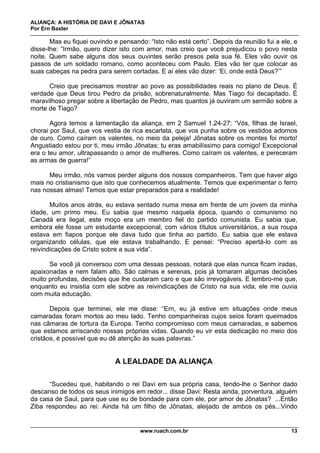 ALIANÇA: A HISTÓRIA DE DAVI E JÔNATAS
Por Ern Baxter
www.ruach.com.br 13
Mas eu fiquei ouvindo e pensando: “Isto não está certo”. Depois da reunião fui a ele, e
disse-lhe: “Irmão, quero dizer isto com amor, mas creio que você prejudicou o povo nesta
noite. Quem sabe alguns dos seus ouvintes serão presos pela sua fé. Eles vão ouvir os
passos de um soldado romano, como aconteceu com Paulo. Eles vão ter que colocar as
suas cabeças na pedra para serem cortadas. E aí eles vão dizer: ‘Ei, onde está Deus?’”
Creio que precisamos mostrar ao povo as possibilidades reais no plano de Deus. É
verdade que Deus tirou Pedro da prisão, sobrenaturalmente. Mas Tiago foi decapitado. É
maravilhoso pregar sobre a libertação de Pedro, mas quantos já ouviram um sermão sobre a
morte de Tiago?
Agora temos a lamentação da aliança, em 2 Samuel 1.24-27: “Vós, filhas de Israel,
chorai por Saul, que vos vestia de rica escarlata, que vos punha sobre os vestidos adornos
de ouro. Como caíram os valentes, no meio da peleja! Jônatas sobre os montes foi morto!
Angustiado estou por ti, meu irmão Jônatas; tu eras amabilíssimo para comigo! Excepcional
era o teu amor, ultrapassando o amor de mulheres. Como caíram os valentes, e pereceram
as armas de guerra!”
Meu irmão, nós vamos perder alguns dos nossos companheiros. Tem que haver algo
mais no cristianismo que isto que conhecemos atualmente. Temos que experimentar o ferro
nas nossas almas! Temos que estar preparados para a realidade!
Muitos anos atrás, eu estava sentado numa mesa em frente de um jovem da minha
idade, um primo meu. Eu sabia que mesmo naquela época, quando o comunismo no
Canadá era ilegal, este moço era um membro fiel do partido comunista. Eu sabia que,
embora ele fosse um estudante excepcional, com vários títulos universitários, a sua roupa
estava em fiapos porque ele dava tudo que tinha ao partido. Eu sabia que ele estava
organizando células, que ele estava trabalhando. E pensei: “Preciso apertá-lo com as
reivindicações de Cristo sobre a sua vida”.
Se você já conversou com uma dessas pessoas, notará que elas nunca ficam iradas,
apaixonadas e nem falam alto. São calmas e serenas, pois já tomaram algumas decisões
muito profundas, decisões que lhe custaram caro e que são irrevogáveis. E lembro-me que,
enquanto eu insistia com ele sobre as reivindicações de Cristo na sua vida, ele me ouvia
com muita educação.
Depois que terminei, ele me disse: “Ern, eu já estive em situações onde meus
camaradas foram mortos ao meu lado. Tenho companheiras cujos seios foram queimados
nas câmaras de tortura da Europa. Tenho compromisso com meus camaradas, e sabemos
que estamos arriscando nossas próprias vidas. Quando eu vir esta dedicação no meio dos
cristãos, é possível que eu dê atenção às suas palavras.”
A LEALDADE DA ALIANÇA
“Sucedeu que, habitando o rei Davi em sua própria casa, tendo-lhe o Senhor dado
descanso de todos os seus inimigos em redor... disse Davi: Resta ainda, porventura, alguém
da casa de Saul, para que use eu de bondade para com ele, por amor de Jônatas? ...Então
Ziba respondeu ao rei: Ainda há um filho de Jônatas, aleijado de ambos os pés...Vindo
 