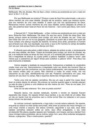 ALIANÇA: A HISTÓRIA DE DAVI E JÔNATAS
Por Ern Baxter
www.ruach.com.br 14
Mefibosete, filho de Jônatas, filho de Saul, a Davi, inclinou-se prostrando-se com o rosto em
terra” (2 Sm 7.1; 9.1-6).
Por que Mefibosete se prostrou? Porque a casa de Saul fora exterminada, e ele era o
último membro de uma casa rebelde. Quando ele se prostrou, sabia que merecia morrer,
pois era membro de uma casa rebelde. É assim que nós nos aproximamos de Deus.
Merecemos morrer; somos membros de uma casa rebelde; somos aleijados de ambos os
pés; não podemos fazer nada em favor de nós mesmos – nem correr para Deus, nem correr
dele!
2 Samuel 9.6,7: “Vindo Mefibosete... a Davi, inclinou-se prostrando-se com o rosto em
terra. Disse-lhe Davi: Mefibosete. Ele disse: Eis aqui teu servo. Então lhe disse Davi: Não
temas, porque usarei de bondade para contigo, por amor de Jônatas, teu pai.” Creio que
Davi disse isto com um nó na sua garganta, pensando no jovem alto e ereto com quem ele
havia cortado uma aliança naquele dia distante, há tantos anos atrás; pensando no homem
que arriscara sua vida, sua reputação, sua coroa, e que no fim morrera no campo de batalha
com seu pai, tudo porque fizera uma aliança com Davi.
E olhando para esta pobre e débil criatura, aleijada de ambos os pés, o remanescente
de uma casa rebelde, ele disse: “Usarei de bondade para contigo, por amor de Jônatas, teu
pai, e te restituirei todas as terras de Saul, teu pai, e tu comerás pão sempre à minha mesa”.
Isto é integridade de aliança. Eu quase prefiro a palavra “lealdade” à palavra “amor”; pelo
menos que a usássemos por algum tempo para substituir a palavra “amor”. Pois Deus nos
está chamando à lealdade.
Vamos resgatar a lealdade do esquecimento. Coloquemos a lealdade no vocabulário
cristão mais uma vez. Demonstremos a integridade outra vez diante dos homens! Que os
homens notem que não zombamos uns dos outros publicamente, nem expomos os defeitos
dos nossos irmãos para os outros. Nós cobrimos a nudez do nosso irmão, nós nos
colocamos ao seu lado, identificando-nos com ele. Podemos confrontá-lo em casa, mas
lutamos em seu favor no campo. Não o expomos diante dos inimigos dele e nossos!
Tenho uma irmã de cabelos vermelhos. Ela era um caso à parte! Era nosso dever
lavar os pratos depois do almoço. Ela entrava na cozinha quando papai e mamãe estavam
na sala de estar e gritava a uma distância de três metros de mim: “Pare de me bater, Ern!
Pare de me bater!”
Uma voz da sala ordenava: “Ern, lave os pratos sozinho!”
Naquela época, nas escolas estaduais, durante o recreio os rapazes ficavam
separados das moças. Os rapazes tinham seus bandos, e eu era chefe de um deles. Mas
um dia um bando rival me encontrou sem a minha turma! Eles me rodearam e em pouco
tempo tinham me derrubado.
As notícias correram rapidamente, e logo todo o mundo estava sabendo. De repente,
enquanto eu estava no chão sendo esmurrado, olhei entre as pernas dos meus inimigos e vi
uma moça virando a esquina. Ela estava correndo, segurando a sua saia, seus belos
cabelos vermelhos estavam soltos ao vento, seus olhos arregalados, e seu rosto
enrubescido! Ela atacou aqueles rapazes sem hesitação, com braços, pernas e dentes! Com
meus inimigos todos prostrados, ela se inclinou sobre mim, seus olhos ardentes lampejando
faíscas, e perguntou: “Eles o machucaram, querido?”
 