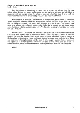 ALIANÇA: A HISTÓRIA DE DAVI E JÔNATAS
Por Ern Baxter
www.ruach.com.br 15
Nós discutíamos e brigávamos em casa, mas lá fora eu era o irmão dela. Se você
quiser brigar, brigue em casa, confrontando um ao outro no contexto de intimidade e
relacionamento de aliança, longe dos olhos de pessoas estranhas. Mas lá fora, você é o
meu irmão! Não me importo o que você já fez, você é o meu irmão! Aleluia!
Restauremos a lealdade! Restauremos a integridade! Restauremos a coragem!
Sejamos homens de Deus! Cortemos alianças uns com os outros! E antes de cortar uma
aliança, conheça a pessoa com quem você pretende se comprometer. Pois quando você
corta uma aliança com alguém, vocês estão bebendo o sangue um do outro, estão
empenhando as próprias vidas um pelo outro. Vocês estão se comprometendo a entregar a
vida um pelo outro.
Minha oração a Deus é que nos dias vindouros quando se multiplicarão a deslealdade
e a traição, que haja homens de integridade cortando aliança uns com os outros, que haja
homens como Davi e Jônatas comprometendo-se em amor e lealdade uns com os outros.
Nesta cultura revolucionária, nesta sociedade alternativa, neste emergente reino de Deus,
que haja uma restauração destes grandes atos de aliança, para que mostremos ao mundo
que é possível os homens permanecerem fiéis uns para com os outros. Que isto nasça nos
nossos espíritos, amadurecendo nas nossas vidas e produzindo fruto nos dias vindouros!
Amém!
 