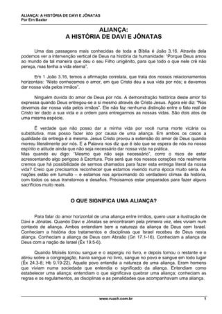 ALIANÇA: A HISTÓRIA DE DAVI E JÔNATAS
Por Ern Baxter
www.ruach.com.br 1
ALIANÇA:
A HISTÓRIA DE DAVI E JÔNATAS
Uma das passagens mais conhecidas de toda a Bíblia é João 3.16. Através dela
podemos ver a intervenção vertical de Deus na história da humanidade: “Porque Deus amou
ao mundo de tal maneira que deu o seu Filho unigênito, para que todo o que nele crê não
pereça, mas tenha a vida eterna”.
Em 1 João 3.16, temos a afirmação correlata, que trata dos nossos relacionamentos
horizontais: “Nisto conhecemos o amor, em que Cristo deu a sua vida por nós; e devemos
dar nossa vida pelos irmãos”.
Ninguém duvida do amor de Deus por nós. A demonstração histórica deste amor foi
expressa quando Deus entregou-se a si mesmo através de Cristo Jesus. Agora ele diz: “Nós
devemos dar nossa vida pelos irmãos”. Ele não faz nenhuma distinção entre o fato real de
Cristo ter dado a sua vida e a ordem para entregarmos as nossas vidas. São dois atos de
uma mesma espécie.
É verdade que não posso dar a minha vida por você numa morte vicária ou
substitutiva, mas posso fazer isto por causa de uma aliança. Em ambos os casos a
qualidade da entrega é a mesma. Jesus Cristo provou a extensão do amor de Deus quando
morreu literalmente por nós. E a Palavra nos diz que é isto que se espera de nós no nosso
espírito e atitude ainda que não seja necessário dar nossa vida na prática.
Mas quando eu digo: “Mesmo que não seja necessário”, corro o risco de estar
acrescentando algo perigoso à Escritura. Pois será que nos nossos corações nós realmente
cremos que há possibilidade de sermos chamados para fazer esta entrega literal da nossa
vida? Creio que precisamos reconhecer que estamos vivendo numa época muito séria. As
nações estão em tumulto – e estamos nos aproximando do verdadeiro clímax da história,
com todos os seus transtornos e desafios. Precisamos estar preparados para fazer alguns
sacrifícios muito reais.
O QUE SIGNIFICA UMA ALIANÇA?
Para falar do amor horizontal de uma aliança entre irmãos, quero usar a ilustração de
Davi e Jônatas. Quando Davi e Jônatas se encontraram pela primeira vez, eles viviam num
contexto de aliança. Ambos entendiam bem a natureza da aliança de Deus com Israel.
Conheciam a história dos tratamentos e disciplinas que Israel recebeu de Deus nesta
aliança. Conheciam a aliança de Deus com Abraão (Gn 17.1-16). Conheciam a aliança de
Deus com a nação de Israel (Êx 19.5-6).
Quando Moisés tomou sangue e o aspergiu no livro, e depois tomou o restante e o
atirou sobre a congregação, havia sangue no livro, sangue no povo e sangue em todo lugar
(Êx 24.3-8; Hb 9.19-22). Aquele povo entendia a natureza de uma aliança. Eram homens
que viviam numa sociedade que entendia o significado da aliança. Entendiam como
estabelecer uma aliança; entendiam o que significava quebrar uma aliança; conheciam as
regras e os regulamentos, as disciplinas e as penalidades que acompanhavam uma aliança.
 