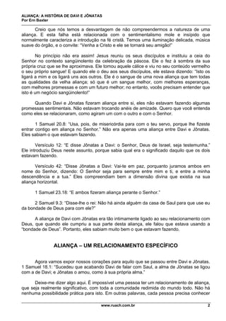 ALIANÇA: A HISTÓRIA DE DAVI E JÔNATAS
Por Ern Baxter
www.ruach.com.br 2
Creio que nós temos a desvantagem de não compreendermos a natureza de uma
aliança. E esta falha está relacionada com o sentimentalismo mole e insípido que
normalmente caracteriza a introdução na fé cristã. Temos uma iluminação delicada, música
suave do órgão, e o convite: “Venha a Cristo e ele se tornará seu amigão!”
No princípio não era assim! Jesus reuniu os seus discípulos e instituiu a ceia do
Senhor no contexto sangüinolento da celebração da páscoa. Ele o fez à sombra da sua
própria cruz que se lhe aproximava. Ele tomou aquele cálice e viu no seu conteúdo vermelho
o seu próprio sangue! E quando ele o deu aos seus discípulos, ele estava dizendo: “Isto os
ligará a mim e os ligará uns aos outros. Ele é o sangue de uma nova aliança que tem todas
as qualidades da velha aliança; só que é um sangue melhor, com melhores esperanças,
com melhores promessas e com um futuro melhor; no entanto, vocês precisam entender que
isto é um negócio sangüinolento!”
Quando Davi e Jônatas fizeram aliança entre si, eles não estavam fazendo algumas
promessas sentimentais. Não estavam trocando anéis de amizade. Quero que você entenda
como eles se relacionaram, como agiram um com o outro e com o Senhor.
1 Samuel 20.8: “Usa, pois, de misericórdia para com o teu servo, porque lhe fizeste
entrar contigo em aliança no Senhor.” Não era apenas uma aliança entre Davi e Jônatas.
Eles sabiam o que estavam fazendo.
Versículo 12: “E disse Jônatas a Davi: o Senhor, Deus de Israel, seja testemunha.”
Ele introduziu Deus neste assunto, porque sabia qual era o significado daquilo que os dois
estavam fazendo.
Versículo 42: “Disse Jônatas a Davi: Vai-te em paz, porquanto juramos ambos em
nome do Senhor, dizendo: O Senhor seja para sempre entre mim e ti, e entre a minha
descendência e a tua.” Eles compreendiam bem a dimensão divina que existia na sua
aliança horizontal.
1 Samuel 23.18: “E ambos fizeram aliança perante o Senhor.”
2 Samuel 9.3: “Disse-lhe o rei: Não há ainda alguém da casa de Saul para que use eu
da bondade de Deus para com ele?”
A aliança de Davi com Jônatas era tão intimamente ligado ao seu relacionamento com
Deus, que quando ele cumpriu a sua parte desta aliança, ele falou que estava usando a
“bondade de Deus”. Portanto, eles sabiam muito bem o que estavam fazendo.
ALIANÇA – UM RELACIONAMENTO ESPECÍFICO
Agora vamos expor nossos corações para aquilo que se passou entre Davi e Jônatas.
1 Samuel 18.1: “Sucedeu que acabando Davi de falar com Saul, a alma de Jônatas se ligou
com a de Davi; e Jônatas o amou, como à sua própria alma.”
Deixe-me dizer algo aqui. É impossível uma pessoa ter um relacionamento de aliança,
que seja realmente significativo, com toda a comunidade redimida do mundo todo. Não há
nenhuma possibilidade prática para isto. Em outras palavras, cada pessoa precisa conhecer
 