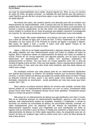 ALIANÇA: A HISTÓRIA DE DAVI E JÔNATAS
Por Ern Baxter
www.ruach.com.br 3
seu lugar de responsabilidade como cristão. Quando alguém diz: “Bem, eu sou um membro
do corpo de Cristo, da igreja universal”, na realidade ele está dizendo que não pertence a
nada! Significa que ele não tem compromisso algum e que não tem responsabilidade prática
em igreja alguma!
Na maioria dos casos, isto constitui apenas uma desculpa para não se envolver num
relacionamento de responsabilidade, onde a pessoa terá que se desenvolver em Deus. Eu
poderia dizer ainda mais que uma pessoa nunca amadurecerá em Deus e provavelmente vai
murchar e secar-se rapidamente, se ela não entrar num relacionamento significativo com
outros cristãos no contexto de um corpo de pessoas que estejam crescendo e prosseguindo
em conjunto. Eu não posso amadurecer sozinho! Preciso amadurecer numa comunidade.
Quero repetir: Não posso estabelecer uma aliança com todo mundo! E a Bíblia diz
que a alma de Jônatas se ligou com a alma de Davi. O Novo Testamento diz que somos
vinculados uns aos outros (Cl 2.19). Portanto eu preciso ser ligado e vinculado a alguém.
Não posso ser ligado a todo o mundo. A quem você está ligado? Porque eu sei
precisamente a quem estou vinculado no corpo.
Agora, o fato de eu ser ligado especificamente a algumas pessoas não significa que
não esteja satisfeito com meu relacionamento amplo com todos os cristãos em todos os
lugares. Mas é impossível manter um relacionamento de aliança com todos os cristãos do
mundo. Preciso ter um vínculo específico com algumas pessoas, com as quais eu possa
desenvolver um relacionamento real e prático num processo progressivo de
amadurecimento no Senhor. Tem que haver um vínculo específico entre nós. A alma de
Jônatas foi ligada à alma de Davi. Creio que esta ligação, mesmo naquela época distante, foi
uma obra divina. E hoje, será uma obra ainda mais excelente, pelo fato desta aliança ser
melhor que a antiga.
Os sociólogos ensinam que cada pessoa pode ter um relacionamento significativo
com apenas doze pessoas, no máximo. Os cientistas mostram que na estrutura atômica do
universo, o número máximo de átomos que podem ter contato direto entre si é doze! “Porque
os atributos invisíveis de Deus, assim o seu eterno poder como também a sua própria
divindade, claramente se reconhecem... sendo percebidos por meio das coisas que foram
criadas” (Rm 1.20).
Deus colocou na própria estrutura atômica do universo esta verdade: somente doze
átomos podem ter um relacionamento significativo uns com os outros. Compreendi então
porque houve doze tribos. Compreendi porque houve doze apóstolos. Compreendi porque
doze é o número de governo na Bíblia.
Não posso ter um relacionamento de aliança que seja significativo com todo o mundo.
Mas se eu realmente alcançar um relacionamento significativo, genuíno e real com doze
pessoas, este relacionamento poderá ser projetado, ampliado e multiplicado, e aonde eu
encontrar um membro da comunidade da aliança, da comunidade redimida, universal, vou
saber imediatamente como me relacionar com ele. Através da maturidade do meu
relacionamento específico surgirá uma integridade que será manifestada em todos os
lugares onde eu encontrar o povo de Deus. À medida que mantenho e desenvolvo os meus
relacionamentos de aliança na minha região específica, estou me preparando para ser um
homem de Deus em qualquer lugar onde eu estiver junto com o povo de Deus através de
toda a face da terra.
 
