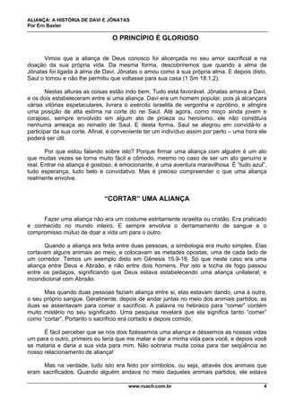 ALIANÇA: A HISTÓRIA DE DAVI E JÔNATAS
Por Ern Baxter
www.ruach.com.br 4
O PRINCÍPIO É GLORIOSO
Vimos que a aliança de Deus conosco foi alicerçada no seu amor sacrificial e na
doação da sua própria vida. Da mesma forma, descobriremos que quando a alma de
Jônatas foi ligada à alma de Davi, Jônatas o amou como à sua própria alma. E depois disto,
Saul o tomou e não lhe permitiu que voltasse para sua casa (1 Sm 18.1,2).
Nestas alturas as coisas estão indo bem. Tudo está favorável. Jônatas amava a Davi,
e os dois estabeleceram entre si uma aliança. Davi era um homem popular, pois já alcançara
várias vitórias espetaculares, livrara o exército israelita de vergonha e opróbrio, e atingira
uma posição de alta estima na corte do rei Saul. Até agora, como moço ainda jovem e
corajoso, sempre envolvido em algum ato de proeza ou heroísmo, ele não constituía
nenhuma ameaça ao reinado de Saul. E desta forma, Saul se alegrou em convidá-lo a
participar da sua corte. Afinal, é conveniente ter um indivíduo assim por perto – uma hora ele
poderá ser útil.
Por que estou falando sobre isto? Porque firmar uma aliança com alguém é um ato
que muitas vezes se torna muito fácil e cômodo, mesmo no caso de ser um ato genuíno e
real. Entrar na aliança é gostoso, é emocionante, é uma aventura maravilhosa. É “tudo azul”,
tudo esperança, tudo belo e convidativo. Mas é preciso compreender o que uma aliança
realmente envolve.
“CORTAR” UMA ALIANÇA
Fazer uma aliança não era um costume estritamente israelita ou cristão. Era praticado
e conhecido no mundo inteiro. E sempre envolvia o derramamento de sangue e o
compromisso mútuo de doar a vida um para o outro.
Quando a aliança era feita entre duas pessoas, a simbologia era muito simples. Elas
cortavam alguns animais ao meio, e colocavam as metades opostas, uma de cada lado de
um corredor. Temos um exemplo disto em Gênesis 15.9-18. Só que neste caso era uma
aliança entre Deus e Abraão, e não entre dois homens. Por isto a tocha de fogo passou
entre os pedaços, significando que Deus estava estabelecendo uma aliança unilateral, e
incondicional com Abraão.
Mas quando duas pessoas faziam aliança entre si, elas estavam dando, uma à outra,
o seu próprio sangue. Geralmente, depois de andar juntas no meio dos animais partidos, as
duas se assentavam para comer o sacrifício. A palavra no hebraico para “comer” contém
muito mistério no seu significado. Uma pesquisa revelará que ela significa tanto “comer”
como “cortar”. Portanto o sacrifício era cortado e depois comido.
É fácil perceber que se nós dois fizéssemos uma aliança e déssemos as nossas vidas
um para o outro, primeiro eu teria que me matar e dar a minha vida para você, e depois você
se mataria e daria a sua vida para mim. Não sobraria muita coisa para dar seqüência ao
nosso relacionamento de aliança!
Mas na verdade, tudo isto era feito por símbolos, ou seja, através dos animais que
eram sacrificados. Quando alguém andava no meio daqueles animais partidos, ele estava
 