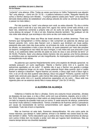 ALIANÇA: A HISTÓRIA DE DAVI E JÔNATAS
Por Ern Baxter
www.ruach.com.br 5
“cortando” uma aliança. (Obs: Todas as vezes que lemos no Velho Testamento que alguém
“fez” uma aliança – como em Gn 15.18 – a palavra hebraica é cortar: “Naquele mesmo dia
cortou o Senhor aliança com Abraão...” A própria palavra usada para “fazer” uma aliança foi
derivada desta prática de estabelecer uma aliança através de cortar os animais do sacrifício
e passar no meio deles.)
Por isto quando eu “corto” uma aliança com você, eu estou dizendo: “Eu dou a minha
vida para você e você dá a sua vida para mim; agora nós vamos comer este animal, e ao
fazer isto, estaremos comendo a própria vida um do outro de sorte que sejamos ligados
numa aliança de sangue”. E não é só isto. Estamos dizendo também: “Se qualquer um de
nós violar esta aliança, que aconteça a nós como se deu com estes animais!”
Veja o que Deus disse aos filhos de Israel através do profeta Jeremias: “Farei aos
homens que transgrediram a minha aliança e não cumpriram as palavras da aliança que
fizeram perante mim, como eles fizeram com o bezerro que dividiram em duas partes,
passando eles pelo meio das duas partes: os príncipes de Judá, os príncipes de Jerusalém,
os oficiais, os sacerdotes e todo o povo da terra, os quais passaram por meio das porções
do bezerro, entregá-los-ei nas mãos de seus inimigos, e nas mãos dos que procuram a sua
morte, e os cadáveres deles servirão de pasto às aves do céus e aos animais da terra” (Jr
34.18-20). Portanto, fazer uma aliança desta maneira não era apenas uma forma pitoresca
ou simbólica para se representar um ato insignificante. As implicações eram profundas e as
conseqüências muito sérias.
As palavras que usamos freqüentemente como uma espécie de bênção aprazível, na
verdade possuem um outro significado: “Atente o Senhor entre mim e ti, quando nós
estivermos apartados um do outro”. O sentido não é que o Senhor nos guarde e proteja
ainda que estejamos longe um do outro. Essas palavras foram ditas quando Jacó e Labão
fizeram a aliança e disseram: “Agora fizemos um acordo, e Deus vigie você e Deus vigie a
mim, e se um de nós dois quebrar esta aliança, Deus nos julgue!” Portanto, quando você for
repetir este versículo para alguém, pelo menos fale estas palavras com o sentido correto! “O
Senhor vigie entre mim e ti, quando estivermos separados um do outro – Deus está nos
vigiando para ver se estamos sendo fiéis à nossa aliança!” (Ver Gn 31.44-55).
A ALEGRIA DA ALIANÇA
Voltemos à história de Davi e Jônatas. Como era costume trocar presentes, Jônatas
se despojou da sua capa, e a deu a Davi, junto com sua armadura, espada, arco e cinto (1
Sm 18.4). Quando começamos a falar sobre um determinado assunto, é muito fácil enfatizar
um lado ou aspecto da questão mais que os outros. E neste assunto de aliança, poderíamos
nos tornar muito sóbrios e melancólicos. Temos a tendência de ficarmos sérios e pensativos
por causa da necessidade de sermos comprometidos com alguém, com integridade e
veracidade. Tudo isto é bom e importante.
Mas se tivermos só este lado, ficaremos desequilibrados. Há uma outra parte da
nossa natureza, que deseja rir, bater palmas, brincar e se deleitar nas coisas boas da vida.
Isto também é válido. Tenho descoberto que a prática dos meus relacionamentos de aliança
com outros irmãos tem me levado a andar com eles por lugares bem tenebrosos. Mas ao
mesmo tempo temos nos divertido bastante!
 