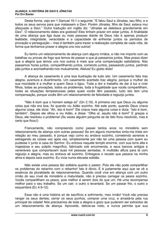 ALIANÇA: A HISTÓRIA DE DAVI E JÔNATAS
Por Ern Baxter
www.ruach.com.br 6
Desta forma, vejo em 1 Samuel 19.1 o seguinte: “E falou Saul a Jônatas, seu filho, e a
todos os seus servos para que matassem a Davi. Porém Jônatas, filho de Saul, estava mui
afeiçoado a Davi.” Outra tradução em inglês diz: “Jônatas se deleitava grandemente em
Davi”. O relacionamento deles era gostoso! Eles tinham prazer em estar juntos. A finalidade
de uma aliança que liga duas ou mais pessoas diante de Deus não é apenas produzir
lealdade, integridade, veracidade e a capacidade de enfrentar juntos os períodos de
provação e perseguição – mas é também para trazer a realização completa de cada vida, de
forma que tenhamos prazer e alegria uns nos outros!
Eu tenho um relacionamento de aliança com alguns irmãos, e não me importo com as
batalhas ou provas de fogo que temos de passar e que já passamos juntos. Mas posso dizer
que a alegria que temos uns nos outros é mais que uma compensação satisfatória. Nós
passamos horas juntos, compartilhando juntos, comendo juntos, passeando juntos, partindo
pão juntos e aconselhando-nos mutuamente. Aleluia! Eu gosto disto!
A aliança do casamento é uma boa ilustração de tudo isto. Um casamento feliz traz
alegria, aventura e divertimento. Um casamento acertado traz alegria, porque a mulher da
sua mocidade é a mulher a quem Deus o ligou. Toda a dor e trabalho de dar à luz e criar
filhos, todas as provações, todos os problemas, toda a frugalidade que vocês compartilham,
todas as situações tempestuosas pelas quais vocês têm passado, tudo isto tem uma
compensação, porque vocês têm um relacionamento de felicidade e regozijo juntos.
“Não é bom que o homem esteja só” (Gn 2.18). A primeira vez que Deus viu alguma
coisa que não era boa, foi quando viu Adão sozinho. Até este ponto, quando Deus criava
alguma coisa, ele dizia: “Ah, isto é bom!” Ele criava mais alguma coisa e dizia: “Isto é bom,
também”. Depois ele olhou e viu Adão, e disse: “Olhe aí, aquilo não é bom!” E graças a
Deus, ele resolveu o problema! (Às vezes alguém pergunta se de fato ficou resolvido, mas é
certo que ficou!)
Francamente, não compreendo como passei tantos anos no ministério sem
relacionamento de aliança com outras pessoas! Se em alguns momentos sinto-me triste em
relação ao meu passado, é porque vejo como eu andava sozinho, cometendo asneiras e
estragando as coisas vez após vez, simplesmente por não ter uma pessoa com quem eu
pudesse ir junto à casa do Senhor. Eu entrava naquele templo enorme, com sua torre alta e
majestosa e seu púlpito magnífico, fabricado sob encomenda, e seus bancos antigos e
veneráveis que comportavam duas mil pessoas sentadas. A multidão afluía para lá com
regozijo e alegria, mas eu entrava ali sozinho. Entregava o recado que pesava na minha
alma e depois saía sozinho. Eu vivia numa elevada solidão.
Não existe uma pessoa tão solitária quanto o pastor. Pois ele não pode compartilhar
os problemas do rebanho com o rebanho! Isto é óbvio. E é justamente aqui que se vê a
essência da pluralidade de relacionamentos. Quando você vive em aliança com um outro
irmão do seu nível de ministério e maturidade, não é preciso carregar os pesos sozinho.
Vocês compartilham os pesos, pois melhor é serem dois do que um. Há uma recompensa
melhor para o seu trabalho. Se um cair, o outro o levantará. Se um passar frio, o outro o
esquentará (Ec 4.9-12).
Essa não é uma história só de sacrifício e sofrimento, meu irmão! Você não precisa
ranger os seus dentes, cerrar os seus punhos, comprar uma cruz, e arrastá-la pela rua
principal da cidade! Nós precisamos de toda a alegria e gozo que puderem ser extraídos de
um relacionamento de aliança. Aproveite, delicie-se nisto, e nunca permita que sua
 