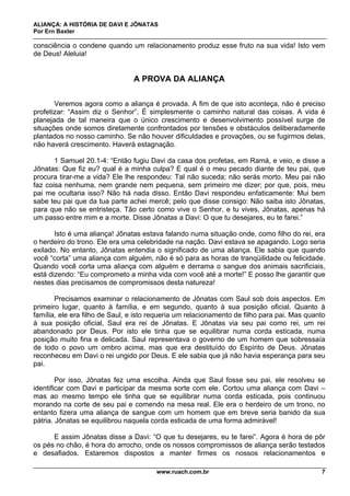 ALIANÇA: A HISTÓRIA DE DAVI E JÔNATAS
Por Ern Baxter
www.ruach.com.br 7
consciência o condene quando um relacionamento produz esse fruto na sua vida! Isto vem
de Deus! Aleluia!
A PROVA DA ALIANÇA
Veremos agora como a aliança é provada. A fim de que isto aconteça, não é preciso
profetizar: “Assim diz o Senhor”. É simplesmente o caminho natural das coisas. A vida é
planejada de tal maneira que o único crescimento e desenvolvimento possível surge de
situações onde somos diretamente confrontados por tensões e obstáculos deliberadamente
plantados no nosso caminho. Se não houver dificuldades e provações, ou se fugirmos delas,
não haverá crescimento. Haverá estagnação.
1 Samuel 20.1-4: “Então fugiu Davi da casa dos profetas, em Ramá, e veio, e disse a
Jônatas: Que fiz eu? qual é a minha culpa? E qual é o meu pecado diante de teu pai, que
procura tirar-me a vida? Ele lhe respondeu: Tal não suceda; não serás morto. Meu pai não
faz coisa nenhuma, nem grande nem pequena, sem primeiro me dizer; por que, pois, meu
pai me ocultaria isso? Não há nada disso. Então Davi respondeu enfaticamente: Mui bem
sabe teu pai que da tua parte achei mercê; pelo que disse consigo: Não saiba isto Jônatas,
para que não se entristeça. Tão certo como vive o Senhor, e tu vives, Jônatas, apenas há
um passo entre mim e a morte. Disse Jônatas a Davi: O que tu desejares, eu te farei.”
Isto é uma aliança! Jônatas estava falando numa situação onde, como filho do rei, era
o herdeiro do trono. Ele era uma celebridade na nação. Davi estava se apagando. Logo seria
exilado. No entanto, Jônatas entendia o significado de uma aliança. Ele sabia que quando
você “corta” uma aliança com alguém, não é só para as horas de tranqüilidade ou felicidade.
Quando você corta uma aliança com alguém e derrama o sangue dos animais sacrificiais,
está dizendo: “Eu comprometo a minha vida com você até a morte!” E posso lhe garantir que
nestes dias precisamos de compromissos desta natureza!
Precisamos examinar o relacionamento de Jônatas com Saul sob dois aspectos. Em
primeiro lugar, quanto à família, e em segundo, quanto à sua posição oficial. Quanto à
família, ele era filho de Saul, e isto requeria um relacionamento de filho para pai. Mas quanto
à sua posição oficial, Saul era rei de Jônatas. E Jônatas via seu pai como rei, um rei
abandonado por Deus. Por isto ele tinha que se equilibrar numa corda esticada, numa
posição muito fina e delicada. Saul representava o governo de um homem que sobressaía
de todo o povo um ombro acima, mas que era destituído do Espírito de Deus. Jônatas
reconheceu em Davi o rei ungido por Deus. E ele sabia que já não havia esperança para seu
pai.
Por isso, Jônatas fez uma escolha. Ainda que Saul fosse seu pai, ele resolveu se
identificar com Davi e participar da mesma sorte com ele. Cortou uma aliança com Davi –
mas ao mesmo tempo ele tinha que se equilibrar numa corda esticada, pois continuou
morando na corte de seu pai e comendo na mesa real. Ele era o herdeiro de um trono, no
entanto fizera uma aliança de sangue com um homem que em breve seria banido da sua
pátria. Jônatas se equilibrou naquela corda esticada de uma forma admirável!
E assim Jônatas disse a Davi: “O que tu desejares, eu te farei”. Agora é hora de pôr
os pés no chão, é hora do arrocho, onde os nossos compromissos de aliança serão testados
e desafiados. Estaremos dispostos a manter firmes os nossos relacionamentos e
 