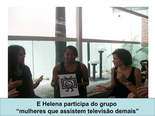E Helena participa do grupo  “ mulheres que assistem televisão demais” 
