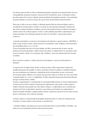 No entanto, apesar de muito se falar na alienação parental pós -separação em um grande número de casos, 
a desqualificação do parceiro iniciando o processo da AP se dá durante a união. A informação errônea 
passada ao menor faz com que o alienado seja desacreditado, desrespeitado e ignorado. A desvalorização 
do genitor alienado é um processo longo, mas que de forma despercebida se instala lentamente. 
Mais uma vez fala-se em atos e atitudes. A alienação parental, além de tortura psicológica, pode ser 
considerada um assédio negativo, tratando-se o mesmo de uma exposição prolongada e duradoura do 
mais fraco na relação hierárquica assimétrica, que tem como premissas básicas as relações desumanas e 
antiéticas através de condutas negativas. Todos os verbos utilizados para definir comportamentos que 
podem caracterizar ato de alienação parental são verbos de “movimento”, representam condutas 
comissivas. 
A questão ora abordada é se seria possível considerar ato de alienação o agir por omissão, o SILÊNCIO, o 
deixar de agir, de dizer, de fazer, aquele que pode ser considerado o crime inteligente, onde teoricamente 
não são deixadas pistas e provasvisíveis. 
É dever do guardião zelar pela convivência familiar dos filhos sob pena de ferir de morte uma das 
premissas do instituto da guarda: o melhor interesse da criança. E é imprescindível ao crescimento sadio 
de um ser humano o direito a ter consigo pai, mãe e familiares, nada, nem ninguém pode tirar do menor 
este direito. 
Resta a questão: a omissão e o silêncio são passíveis de alimentar o processo de afastamento ou 
alienação? 
A resposta é sim. O simples deixar de fazer ou deixar de dizer ao filho representam o desprezo do 
guardião pelo genitor não guardião. A criança, que traduz na forma de espelho os sentimentos daqueles 
que são considerados seus cuidadores, e, dependendo da fase de maturidade em que se enco ntram, 
possuem uma relação simbiótica com o genitor que passa mais tempo ao seu lado, cria com os que detêm 
sua guarda relação de confiança e cumplicidade. Os filhos dependem da aprovação absoluta do alienador 
para que se sintam aceitos e amados. 
O reforço comportamental é o principal pilar de sustentação do Behaviorismo ou Teoria Comportamental. 
O reforço positivo tende a aumentar a frequência do comportamento apresentado, o reforço negativo, 
também conhecido como punição tem como objetivo extinguir o comportamento que se entende como 
desaprovável. Como esclarecimento, mencione-se que reforçar positivamente um comportamento é 
demonstrar agrado, felicidade e orgulho quando o mesmo se apresenta, seja através de um sorriso, de uma 
palavra ou até mesmo com a oferta de um prêmio. 
O reforço negativo é a demonstração do desagrado, da desaprovação. É o colocar de castigo ante uma 
nota baixa, é a reação negativa a uma ação que se considera ruim. 
* Alexandra Ullmann, advogada, possui vasta e reconhecida carreira na área do Direito de Família, com 
ênfase nos casos de alienação parental e falsas denncias de abuso. 
 