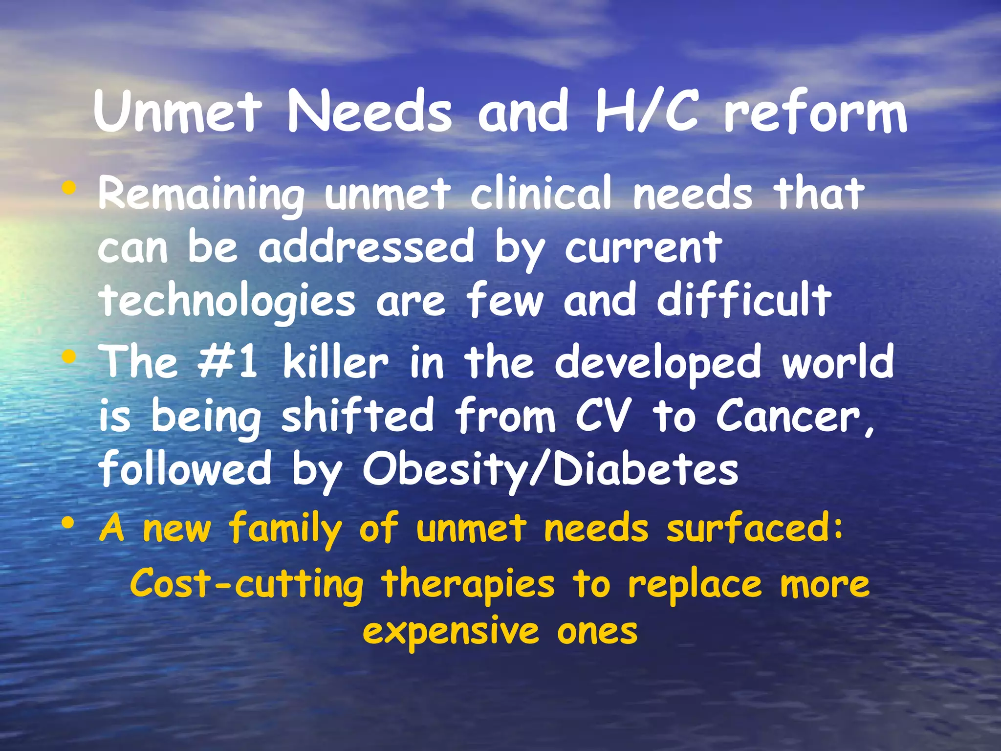 Unmet Needs and H/C reform
• Remaining unmet clinical needs that
  can be addressed by current
  technologies are few and difficult
• The #1 killer in the developed world
  is being shifted from CV to Cancer,
  followed by Obesity/Diabetes
• A new family of unmet needs surfaced:
   Cost-cutting therapies to replace more
               expensive ones
 