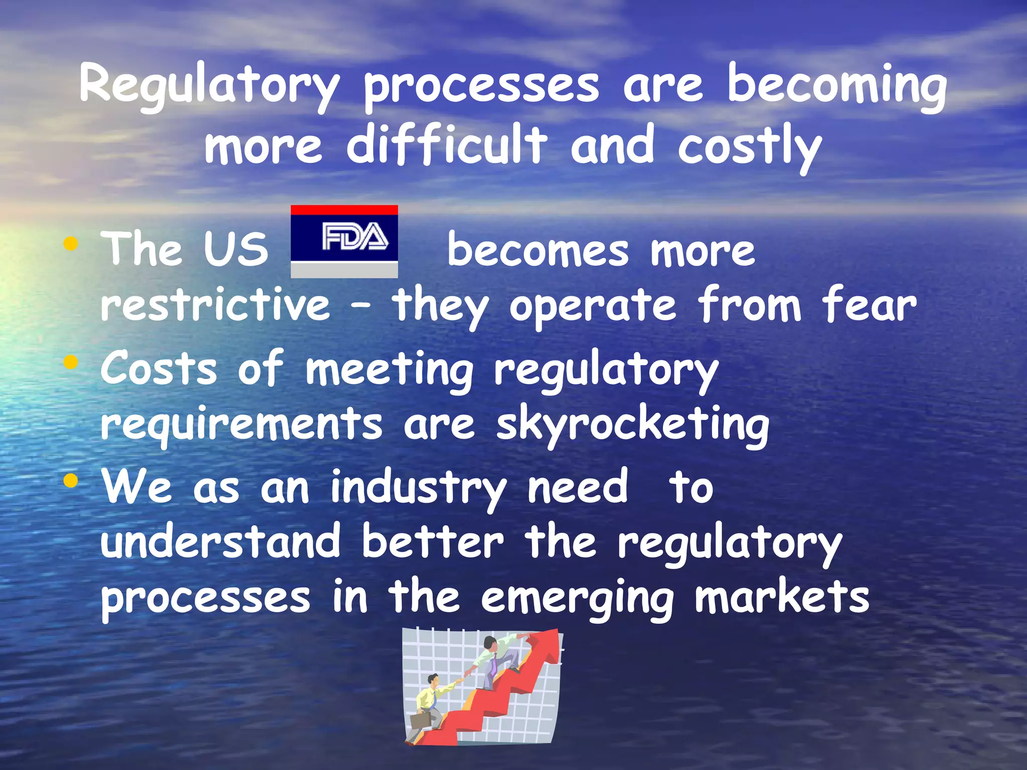 Regulatory processes are becoming
     more difficult and costly
• The US          becomes more
  restrictive – they operate from fear
• Costs of meeting regulatory
  requirements are skyrocketing
• We as an industry need to
  understand better the regulatory
  processes in the emerging markets
 