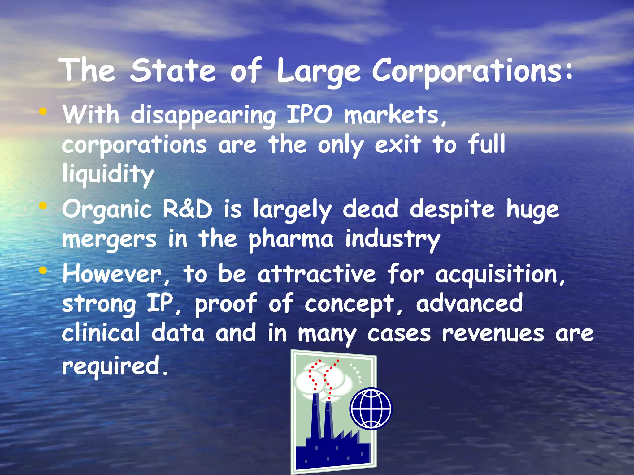 The State of Large Corporations:
• With disappearing IPO markets,
    corporations are the only exit to full
    liquidity
•   Organic R&D is largely dead despite huge
    mergers in the pharma industry
•   However, to be attractive for acquisition,
    strong IP, proof of concept, advanced
    clinical data and in many cases revenues are
    required.
 