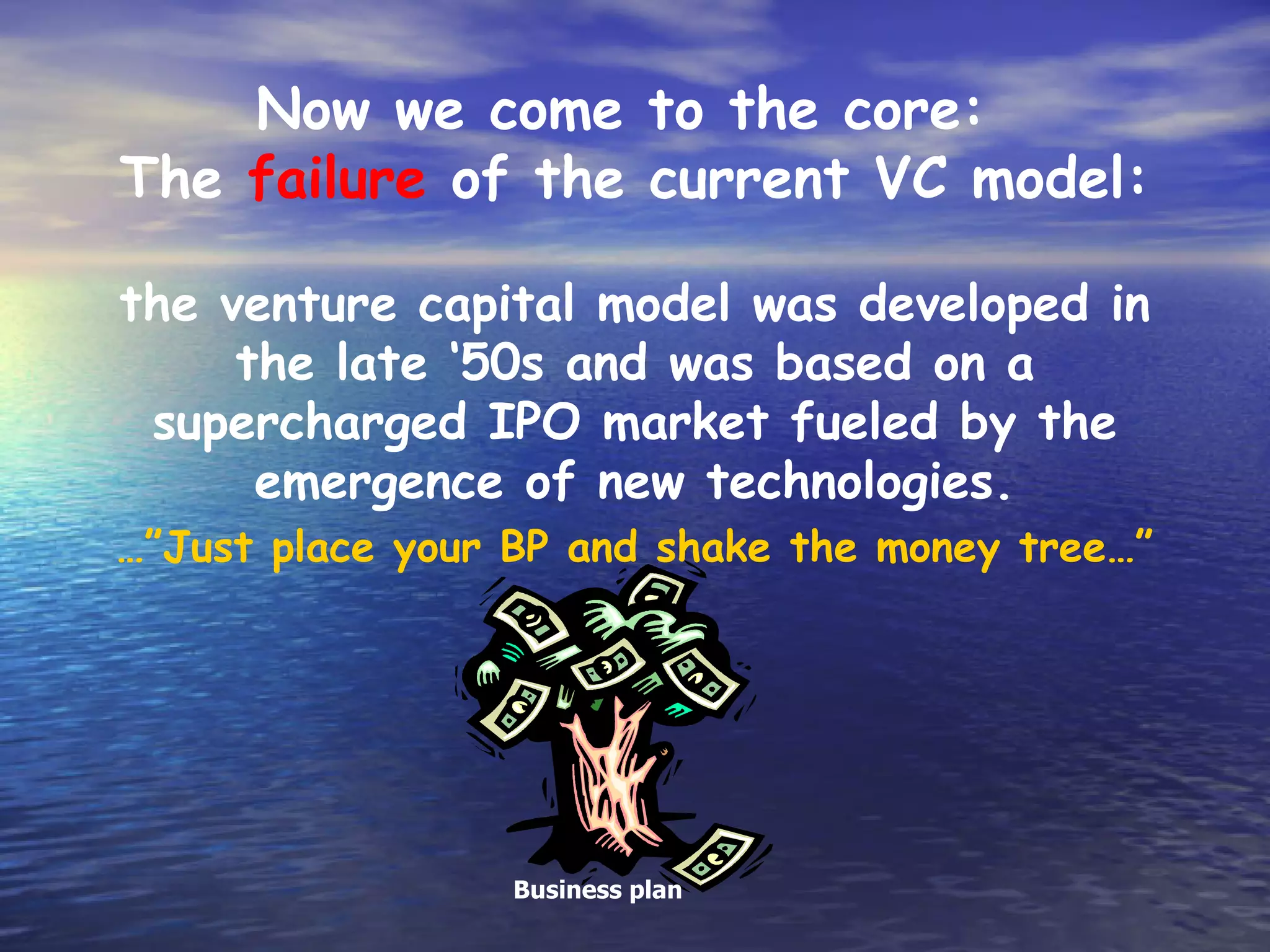 Now we come to the core:
The failure of the current VC model:

the venture capital model was developed in
     the late ‘50s and was based on a
 supercharged IPO market fueled by the
      emergence of new technologies.
…”Just place your BP and shake the money tree…”




                  Business plan
 