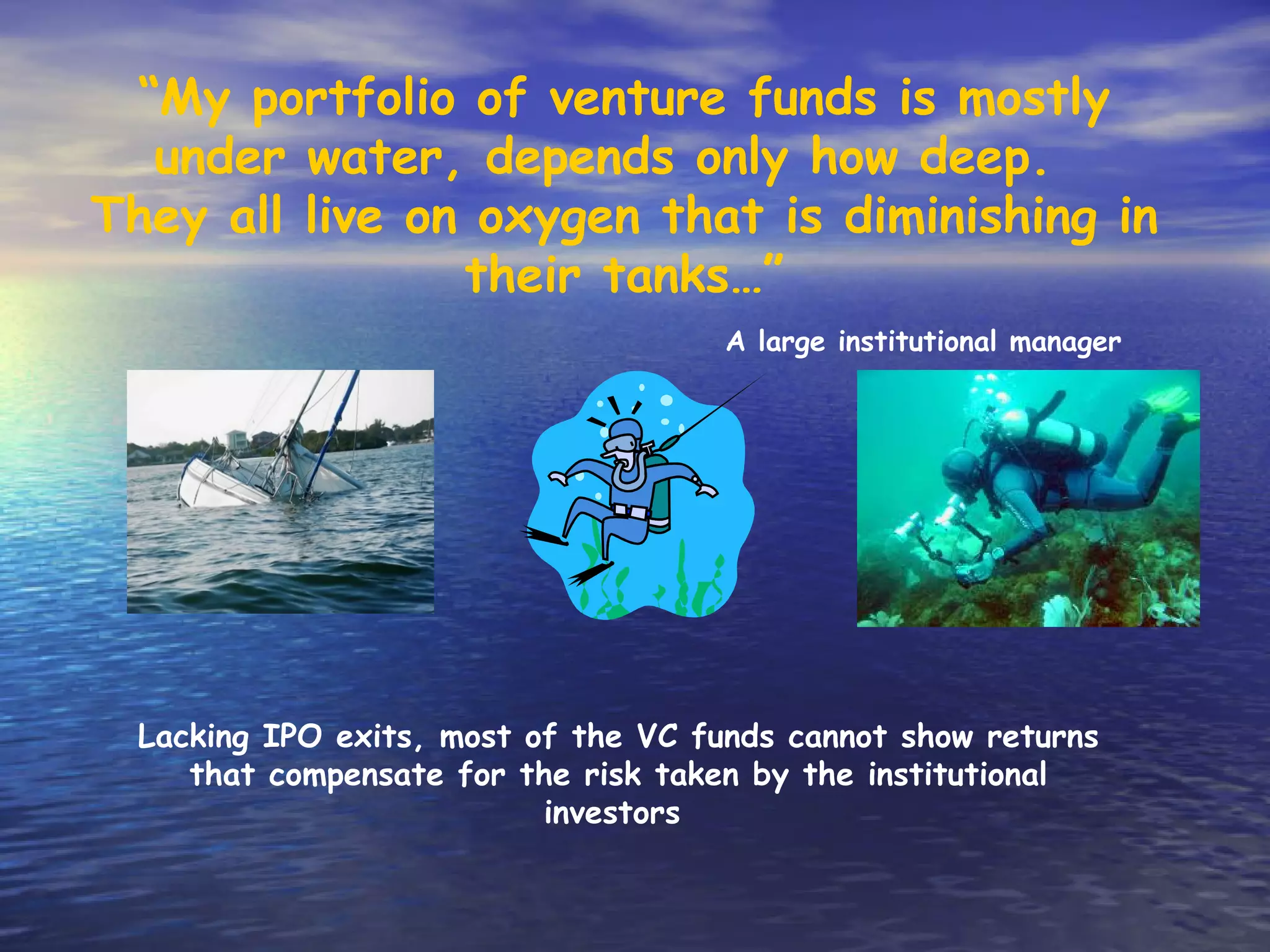 “My portfolio of venture funds is mostly
  under water, depends only how deep.
They all live on oxygen that is diminishing in
                their tanks…”
                                      A large institutional manager




  Lacking IPO exits, most of the VC funds cannot show returns
     that compensate for the risk taken by the institutional
                           investors
 