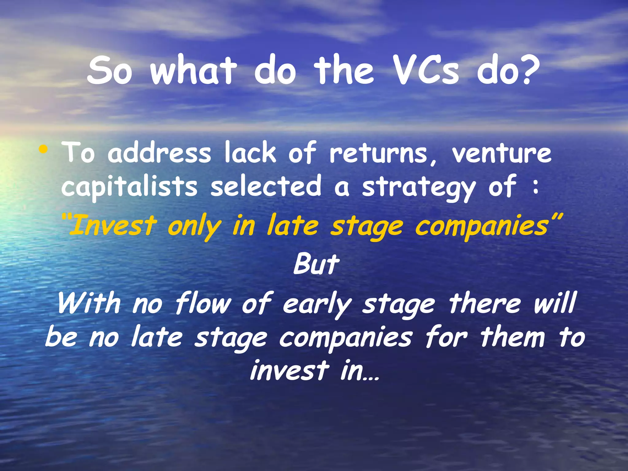 So what do the VCs do?

• To address lack of returns, venture
 capitalists selected a strategy of :
 “Invest only in late stage companies”
                   But
 With no flow of early stage there will
be no late stage companies for them to
                invest in…
 