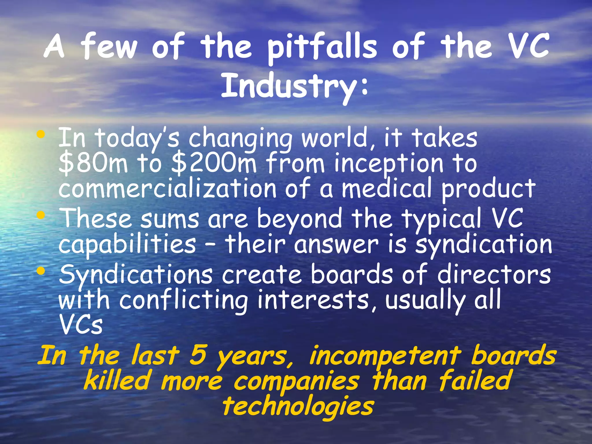A few of the pitfalls of the VC
               Industry:
• In today’s changing world, it takes
  $80m to $200m from inception to
  commercialization of a medical product
• These sums are beyond the typical VC
  capabilities – their answer is syndication
• Syndications create boards of directors
  with conflicting interests, usually all
  VCs
In the last 5 years, incompetent boards
    killed more companies than failed
                technologies
 