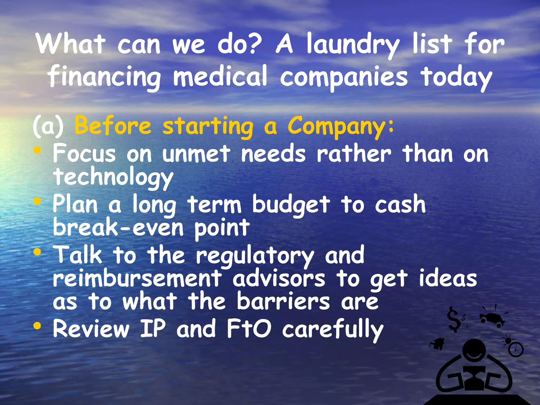 What can we do? A laundry list for
financing medical companies today
(a) Before starting a Company:
• Focus on unmet needs rather than on
  technology
• Plan a long term budget to cash
  break-even point
• Talk to the regulatory and
  reimbursement advisors to get ideas
  as to what the barriers are
• Review IP and FtO carefully
 