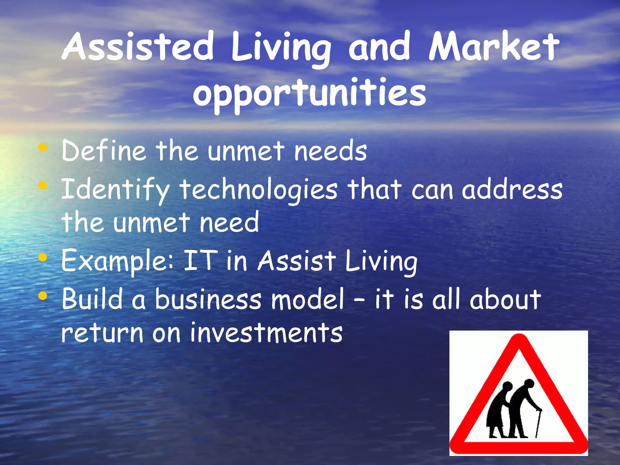 Assisted Living and Market
        opportunities
• Define the unmet needs
• Identify technologies that can address
  the unmet need
• Example: IT in Assist Living
• Build a business model – it is all about
  return on investments
 