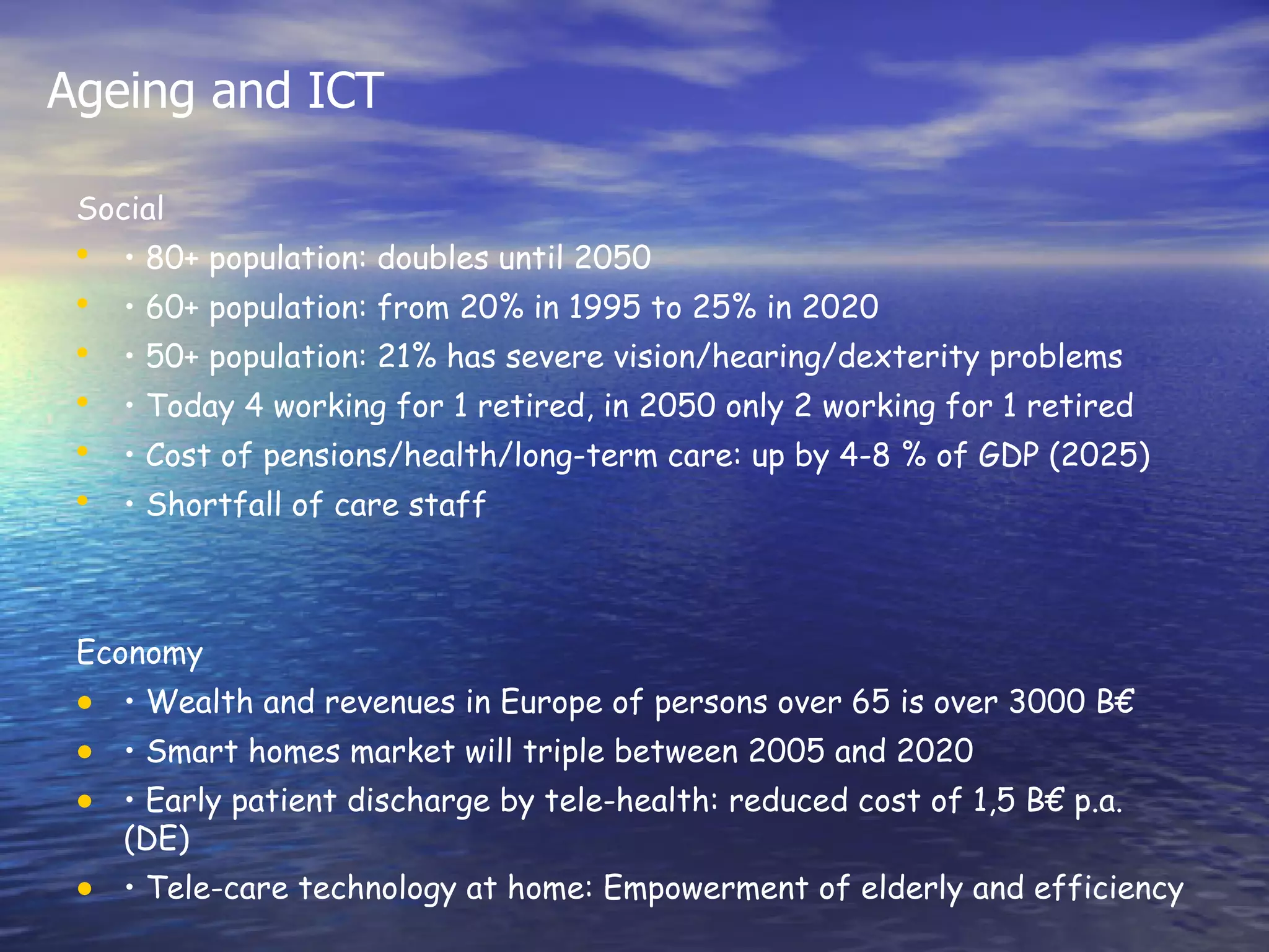Ageing and ICT

 Social
 •   • 80+ population: doubles until 2050
 •   • 60+ population: from 20% in 1995 to 25% in 2020
 •   • 50+ population: 21% has severe vision/hearing/dexterity problems
 •   • Today 4 working for 1 retired, in 2050 only 2 working for 1 retired
 •   • Cost of pensions/health/long-term care: up by 4-8 % of GDP (2025)
 •   • Shortfall of care staff



 Economy
 • • Wealth and revenues in Europe of persons over 65 is over 3000 B€
 • • Smart homes market will triple between 2005 and 2020
 • • Early patient discharge by tele-health: reduced cost of 1,5 B€ p.a.
     (DE)
 • • Tele-care technology at home: Empowerment of elderly and efficiency
 