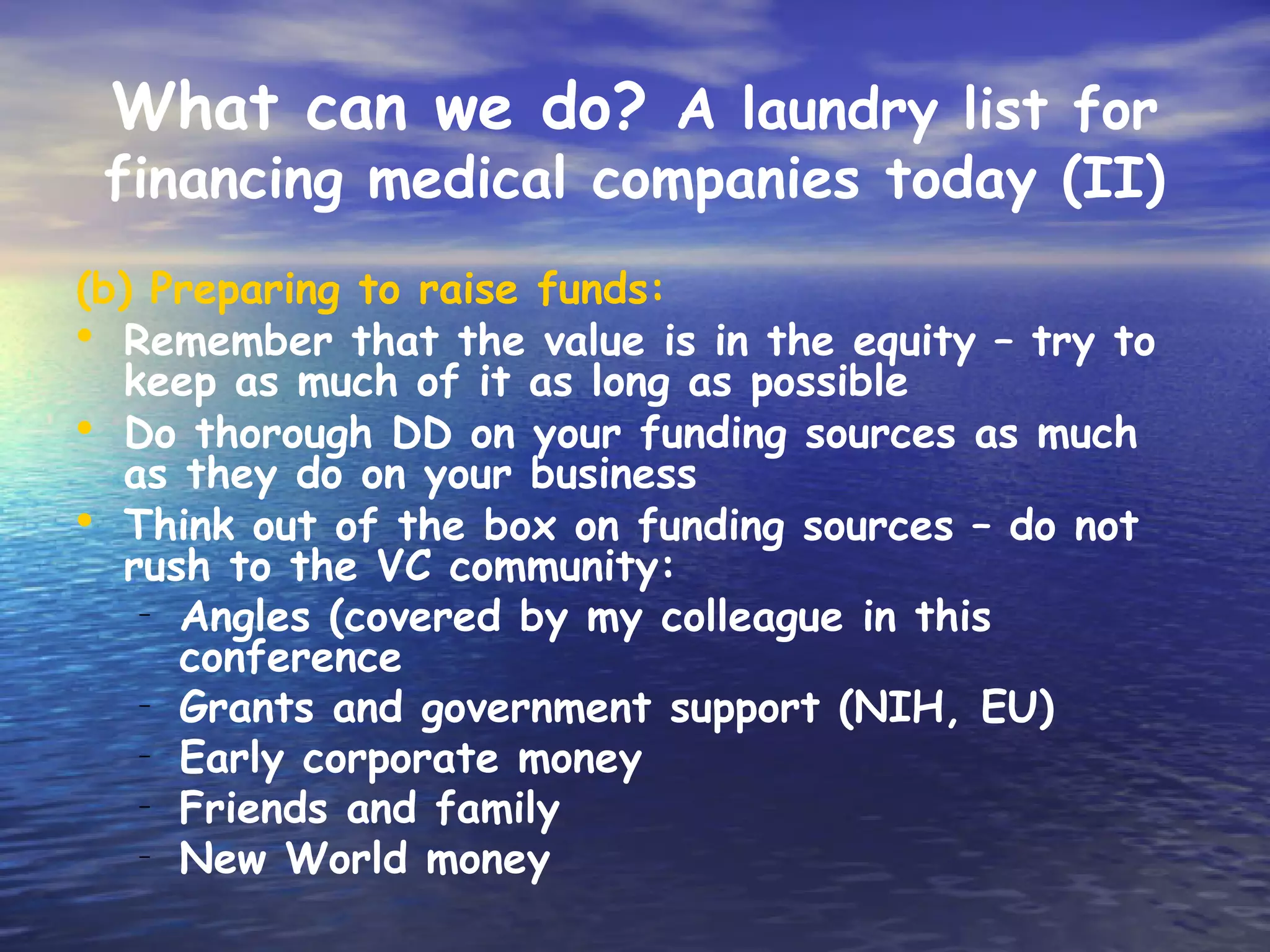 What can we do? A laundry list for
 financing medical companies today (II)
(b) Preparing to raise funds:
• Remember that the value is in the equity – try to
  keep as much of it as long as possible
• Do thorough DD on your funding sources as much
  as they do on your business
• Think out of the box on funding sources – do not
  rush to the VC community:
   – Angles (covered by my colleague in this
     conference
   – Grants and government support (NIH, EU)
   – Early corporate money
   – Friends and family
   – New World money
 