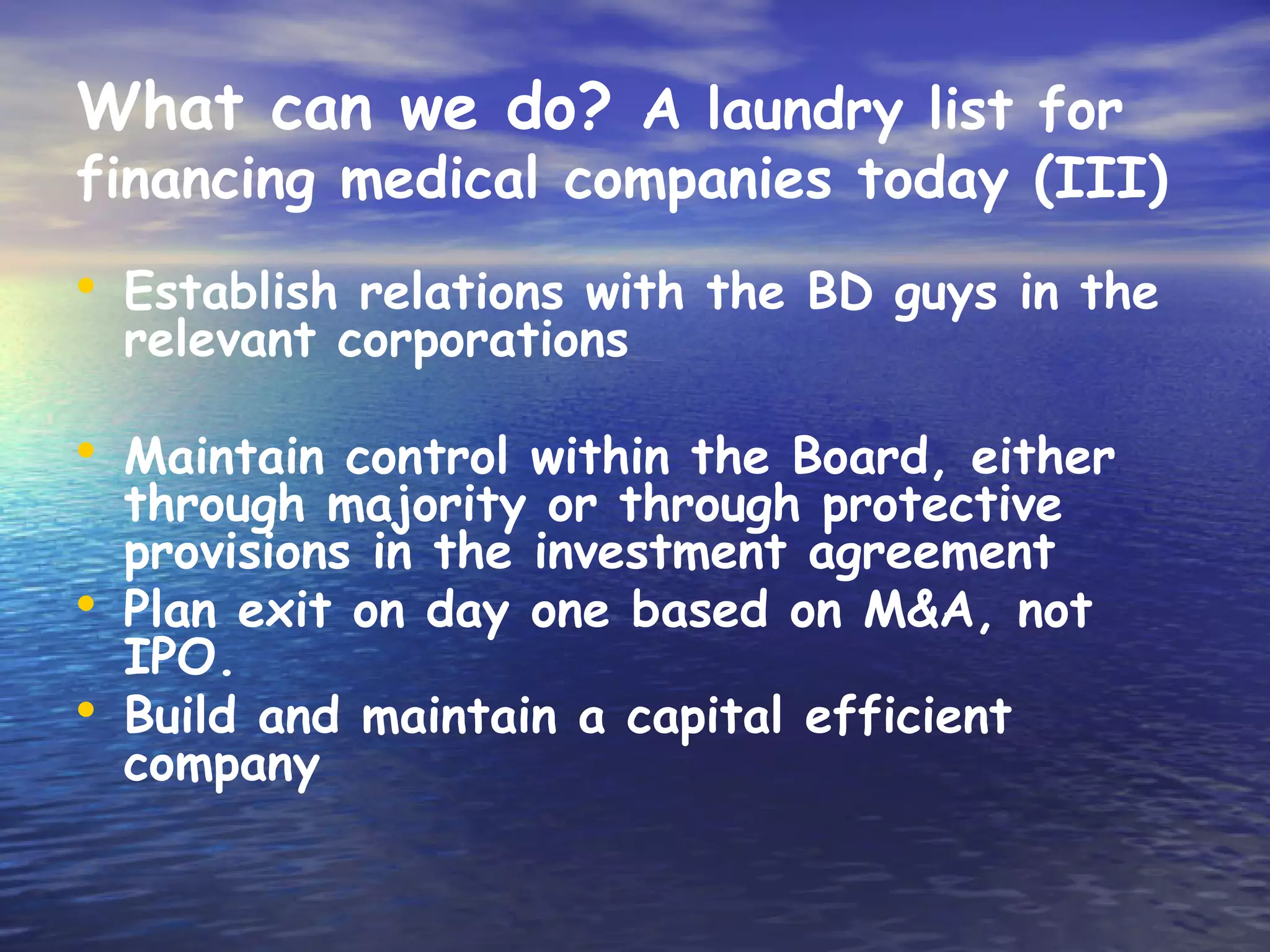 What can we do? A laundry list for
financing medical companies today (III)
• Establish relations with the BD guys in the
    relevant corporations

• Maintain control within the Board, either
    through majority or through protective
    provisions in the investment agreement
•   Plan exit on day one based on M&A, not
    IPO.
•   Build and maintain a capital efficient
    company
 