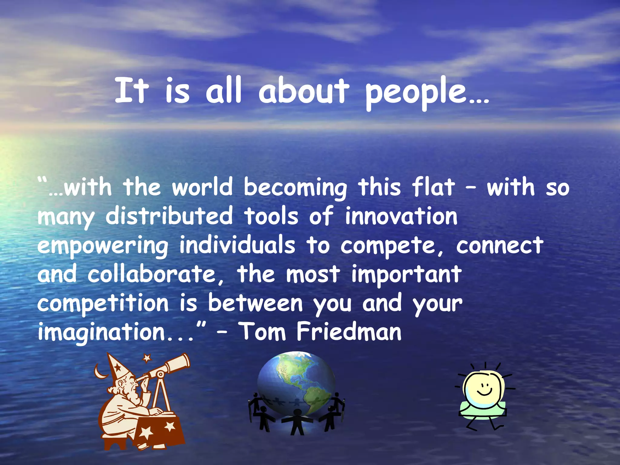 It is all about people…

“…with the world becoming this flat – with so
many distributed tools of innovation
empowering individuals to compete, connect
and collaborate, the most important
competition is between you and your
imagination...” – Tom Friedman
 