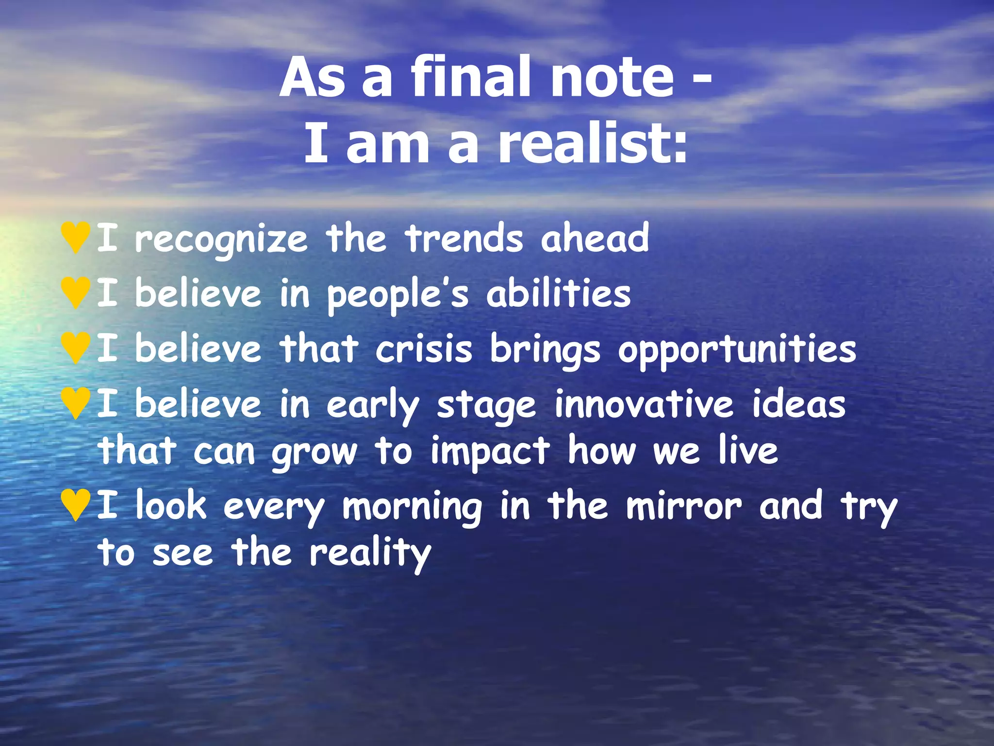 As a final note -
            I am a realist:
♥I  recognize the trends ahead
♥I  believe in people’s abilities
♥I  believe that crisis brings opportunities
♥I  believe in early stage innovative ideas
  that can grow to impact how we live
♥ I look every morning in the mirror and try
  to see the reality
 