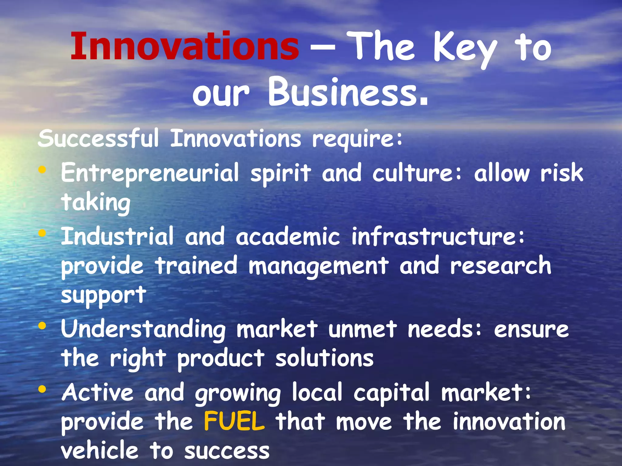 Innovations – The Key to
       our Business.
Successful Innovations require:
• Entrepreneurial spirit and culture: allow risk
  taking
• Industrial and academic infrastructure:
  provide trained management and research
  support
• Understanding market unmet needs: ensure
  the right product solutions
• Active and growing local capital market:
  provide the FUEL that move the innovation
  vehicle to success
 