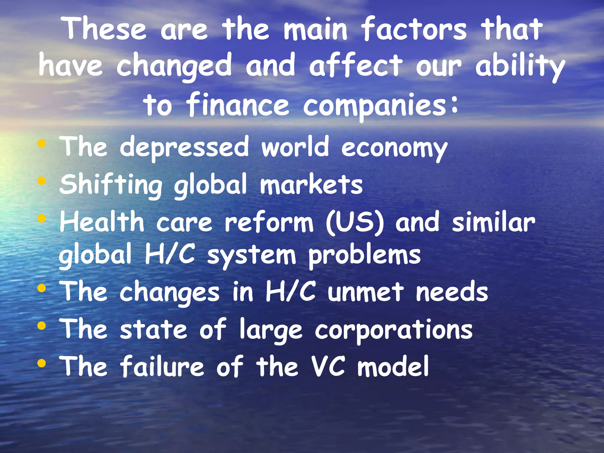 These are the main factors that
have changed and affect our ability
       to finance companies:
• The depressed world economy
• Shifting global markets
• Health care reform (US) and similar
  global H/C system problems
• The changes in H/C unmet needs
• The state of large corporations
• The failure of the VC model
 
