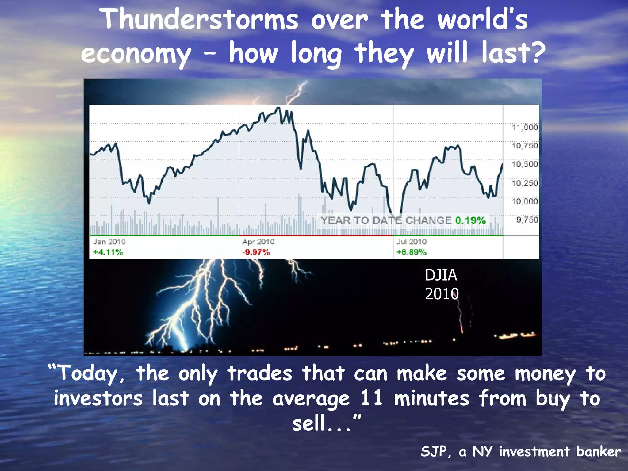 Thunderstorms over the world’s
   economy – how long they will last?

                they will last?




                                   DJIA
                                   2010




“Today, the only trades that can make some money to
 investors last on the average 11 minutes from buy to
                         sell...”
                                   SJP, a NY investment banker
 