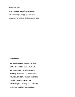 3
Aalifa’sSura.Vol.3
In the Holy Bible it saysProverbs 25:21
21If your enemy is hungry give him bread
to eat;and if he is thirsty give him water to drink.
House Of Cod
The Kiwe’s or Crip’s! And Loc’s or Rip’s!
Of The House Of The Cods & Coddess!
The House Of The Clords & Clorddess!
That Crip the West! or Cee TheWest! W/S
A.B.C 3X ALTADENA BLOCC CRIPS BIG
DUBSAC/M.S DUBSAC/DEVON
WHITE,CripTee,LittleCrip Tee,Ace Rat, Big
MAD,Little Mad,Baby mad, Pam-Bam,
 