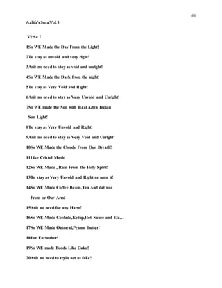 66
Aalifa’sSura.Vol.3
Verse 1
1So WE Made the Day From the Light!
2To stay as unvoid and very right!
3Anit no need to stay as void and unright!
4So WE Made the Dark from the night!
5To stay as Very Void and Right!
6Anit no need to stay as Very Unvoid and Unright!
7So WE made the Sun with Real Aztex Indian
Sun Light!
8To stay as Very Unvoid and Right!
9Anit no need to stay as Very Void and Unright!
10So WE Made the Clouds From Our Breath!
11Like Cristol Meth!
12So WE Made , Rain From the Holy Spirit!
13To stay as Very Unvoid and Right or unto it!
14So WE Made Coffee,Beans,Tea And dat was
From or Our Arm!
15Anit no need foe any Harm!
16So WE Made Coolade,Ketup,Hot Sauce and Etc…
17So WE Made Oatmeal,Peanut butter!
18For Eachother!
19So WE made Foods Like Cake!
20Anit no need to tryin act as fake!
 