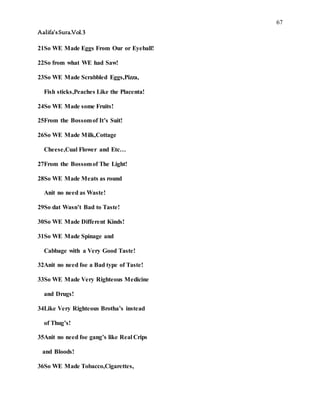 67
Aalifa’sSura.Vol.3
21So WE Made Eggs From Our or Eyeball!
22So from what WE had Saw!
23So WE Made Scrabbled Eggs,Pizza,
Fish sticks,Peaches Like the Placenta!
24So WE Made some Fruits!
25From the Bossomof It’s Suit!
26So WE Made Milk,Cottage
Cheese,Cual Flower and Etc…
27From the Bossomof The Light!
28So WE Made Meats as round
Anit no need as Waste!
29So dat Wasn’t Bad to Taste!
30So WE Made Different Kinds!
31So WE Made Spinage and
Cabbage with a Very Good Taste!
32Anit no need foe a Bad type of Taste!
33So WE Made Very Righteous Medicine
and Drugs!
34Like Very Righteous Brotha’s instead
of Thug’s!
35Anit no need foe gang’s like Real Crips
and Bloods!
36So WE Made Tobacco,Cigarettes,
 