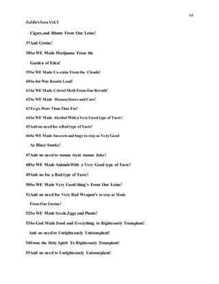 68
Aalifa’sSura.Vol.3
Cigars,and Blunts From Our Loins!
37And Groins!
38So WE Made Marijuana From the
Garden of Eden!
39So WE Made Co-caine From the Clouds!
40So dat Was Roarin Load!
41So WE Made Cristol Meth From Our Breath!
42So WE Made Houses,Stores and Cars!
43To go More Than Thus Far!
44So WE Made Alcohol With a Very Good type of Taste!
45Anit no need foe a Bad type ofTaste!
46So WE Made Inscects and bugs to stay as Very Good
As Blacc Smoke!
47Anit no need to wanna tryin wanna Joke!
48So WE Made AnimalsWith a Very Good type of Taste!
49Anit no foe a Bad type of Taste!
50So WE Made Very Good thing’s From Our Loins!
51Anit no need foe Very Bad Weapon’s to stay as Made
From Our Groins!
52So WE Made Seeds,Eggs and Plants!
53So God Made Food and Everything to Righteously Transplant!
Anit no need to Unrighteously Untransplant!
54From the Holy Spirit To Righteously Transplant!
55Anit no need to Unrighteously Untransplant!
 