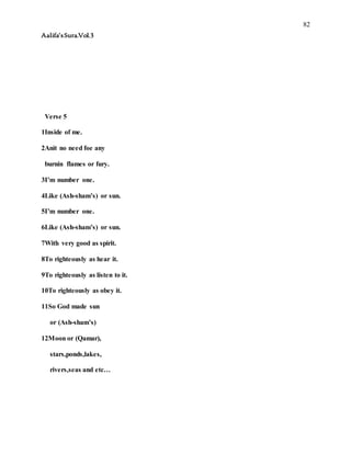 82
Aalifa’sSura.Vol.3
Verse 5
1Inside of me.
2Anit no need foe any
burnin flames or fury.
3I’m number one.
4Like (Ash-sham’s) or sun.
5I’m number one.
6Like (Ash-sham’s) or sun.
7With very good as spirit.
8To righteously as hear it.
9To righteously as listen to it.
10To righteously as obey it.
11So God made sun
or (Ash-sham’s)
12Moon or (Qamar),
stars,ponds,lakes,
rivers,seas and etc…
 