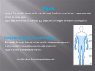 Água
 A água é a substância que existe em maior quantidade no corpo humano, representa dois
 terços do nosso peso.
 É por este motivo que é o nutriente que precisamos de ingerir em maiores quantidades.




Funções da água no nosso corpo:
Transporte de nutrientes e de outras substâncias no nosso organismo;
É onde ocorrem muitas reacções do nosso organismo;
Ajuda a manter a temperatura corporal.



             Mas atenção a água não nos dá energia.
 