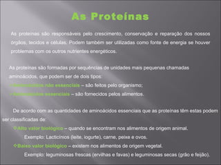 As Proteínas
    As proteínas são responsáveis pelo crescimento, conservação e reparação dos nossos
    órgãos, tecidos e células. Podem também ser utilizadas como fonte de energia se houver
    problemas com os outros nutrientes energéticos.


   As proteínas são formadas por sequências de unidades mais pequenas chamadas
   aminoácidos, que podem ser de dois tipos:
   Aminoácidos não essenciais – são feitos pelo organismo;
   Aminoácidos essenciais – são fornecidos pelos alimentos.


     De acordo com as quantidades de aminoácidos essenciais que as proteínas têm estas podem
ser classificadas de:
     Alto valor biológico – quando se encontram nos alimentos de origem animal.
          Exemplo: Lacticínios (leite, iogurte), carne, peixe e ovos.
     Baixo valor biológico – existem nos alimentos de origem vegetal.
          Exemplo: leguminosas frescas (ervilhas e favas) e leguminosas secas (grão e feijão).
 