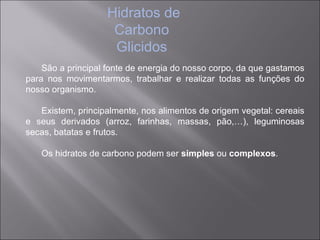 Hidratos de
                    Carbono
                    Glicidos
    São a principal fonte de energia do nosso corpo, da que gastamos
para nos movimentarmos, trabalhar e realizar todas as funções do
nosso organismo.

   Existem, principalmente, nos alimentos de origem vegetal: cereais
e seus derivados (arroz, farinhas, massas, pão,…), leguminosas
secas, batatas e frutos.

   Os hidratos de carbono podem ser simples ou complexos.
 