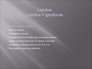 Lípidos
                    Lípidos = gorduras

São importantes porque:
Dão-nos energia;
Protegem-nos do frio;
Protegem os nossos órgãos das agressões externas;
Ajudam ao desenvolvimento do cérebro e da visão;
Transportam algumas vitaminas (A, D, E e k);
Dão paladar e gosto aos alimentos.
 