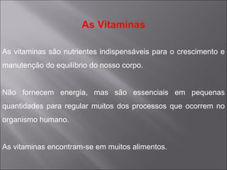 As Vitaminas

As vitaminas são nutrientes indispensáveis para o crescimento e
manutenção do equilíbrio do nosso corpo.


Não fornecem energia, mas são essenciais em pequenas
quantidades para regular muitos dos processos que ocorrem no
organismo humano.


As vitaminas encontram-se em muitos alimentos.
 