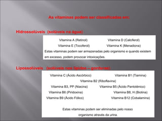 As vitaminas podem ser classificadas em:


Hidrossolúveis (solúveis na água)
                       Vitamina A (Retinol)              Vitamina D (Calciferol)
                       Vitamina E (Tocoferol)            Vitamina K (Menadiona)
              Estas vitaminas podem ser armazenadas pelo organismo e quando existem
              em excesso, podem provocar intoxicações.


Lipossolúveis (solúveis nos lípidos – gorduras)
                 Vitamina C (Ácido Ascórbico)                 Vitamina B1 (Tiamina)
                                      Vitamina B2 (Riboflavina)
                  Vitamina B3, PP (Niacina)        Vitamina B5 (Ácido Pantoténico)
                Vitamina B6 (Piridoxina)                     Vitamina B8, H (Biotina)
               Vitamina B9 (Ácido Fólico)                  Vitamina B12 (Cobalamina)


                          Estas vitaminas podem ser eliminadas pelo nosso
                                     organismo através da urina.
 