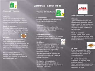 Vitaminas - Complexo B

Vitamina B1 Tiamina                       Vitamina B2 Riboflavina

                                                                                   Ácido Pantoténico Vitamina B5
Utilidade:                                Curiosidades:
Ajuda nas transformações dos              Os raios solares UV (ultravioletas)      Utilidade:
alimentos que ingerimos, dando-           tornam a riboflavina inactiva.           Ajuda nas transformações dos
nos a energia de que precisamos.                                                   alimentos que ingerimos, dando-
                                                                                   nos a energia de que precisamos.
                                          Utilidade:                               Actua sobre as hormonas, na
Onde se encontra:                         Ajuda nas transformações dos
Ervilhas, feijão, arroz integral, pão                                              resposta ao stress, na formação
                                          alimentos que ingerimos, dando-nos a     de anticorpos.
integral, cereais integrais, carne de     energia de que precisamos.
porco, fiambre, fígado, rins, nozes,
                                                                                   Onde se encontra:
peixe e gema de ovo.                      Onde se encontra:                        Fígado, carnes, ovos, frutas,
                                          Cereais em grão, levedura de cerveja,    cereais em grão e verduras, leite,
Se faltar...                              leite, carne, ovos, fígado e verduras.   etc. Encontra-se em praticamente
A avitaminose da vitamina B1 é                                                     todos os alimentos.
uma doença chamada beribéri.              Se faltar...
O doente perde de sensibilidade, as       Racham os cantos da boca e há
forças, anda nervoso, tem dores no        inflamações bucais. Segue-se
abdómen e pode começar a perder           comichão, ardor nos olhos, pele seca,
a memória...                                                                       Se faltar...
                                          sensibilidade à luz, depressão,          É raro dar-se pela falta desta
                                          letargia e histeria.                     vitamina. Pessoas com dietas
Se houver em excesso...                   Mas as carências de vitamina B2          normais não têm carência de
Mesmo em doses elevadas, a                costumam acompanhar a falta de           ácido pantoténico.
tiamina não é tóxica. O excesso é         outras vitaminas...
eliminado pelos rins.                                                              Se houver em excesso...
                                          Se houver em excesso...                  O excesso de ingestão pode
                                          Mesmo em doses elevadas, a               provocar diarreia.
                                                                                   Como acontece com as vitaminas
                                          riboflavina não é tóxica. O excesso é
                                                                                   hidrossolúveis, os excessos são
                                          eliminado pelos rins.                    eliminados na urina.
 