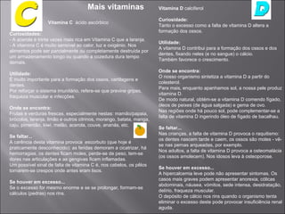 Mais vitaminas                   Vitamina D calciferol

                                                                      Curiosidade:
                  Vitamina C ácido ascórbico
                                                                      Tanto o excesso como a falta de vitamina D altera a
                                                                      formação dos ossos.
Curiosidades:
- A acerola é trinta vezes mais rica em Vitamina C que a laranja.
                                                                      Utilidade:
- A vitamina C é muito sensível ao calor, luz e oxigénio. Nos
                                                                      A vitamina D contribui para a formação dos ossos e dos
alimentos pode ser parcialmente ou completamente destruída por
                                                                      dentes, fixando neles (e no sangue) o cálcio.
um armazenamento longo ou quando a cozedura dura tempo
                                                                      Também favorece o crescimento.
demais.
                                                                      Onde se encontra:
Utilidade:
                                                                      O nosso organismo sintetiza a vitamina D a partir do
É muito importante para a formação dos ossos, cartilagens e
                                                                      colesterol.
dentes.
                                                                      Para mais, enquanto apanhamos sol, a nossa pele produz
Por reforçar o sistema imunitário, refere-se que previne gripes,
                                                                      vitamina D.
fraqueza muscular e infecções.
                                                                      De modo natural, obtém-se a vitamina D comendo fígado,
                                                                      óleos de peixes (de água salgada) e gema de ovo.
Onde se encontra:
                                                                      Nas regiões onde há pouco sol, pode complementar-se a
Frutas e verduras frescas, especialmente nestas: mamão/papaia,
                                                                      falta de vitamina D ingerindo óleo de fígado de bacalhau.
brócolos, laranja, limão e outros citrinos, morango, batata, manga,
caju, pimentão, kiwi, melão, acerola, couve, ananás, etc.
                                                                      Se faltar...
                                                                      Nas crianças, a falta de vitamina D provoca o raquitismo:
Se faltar...
                                                                      os dentes nascem tarde e caem, os ossos são moles - vê-
A carência desta vitamina provoca escorbuto (que hoje é
                                                                      se nas pernas arqueadas, por exemplo.
praticamente desconhecido): as feridas demoram a cicatrizar, há
                                                                      Nos adultos, a falta de vitamina D provoca a osteomalácia
hemorragias, os dentes ficam moles, perde-se de peso, tem-se
                                                                      (os ossos amolecem). Nos idosos leva à osteoporose.
dores nas articulações e as gengivas ficam inflamadas.
Um possível sinal de falta de vitamina C é, nos cabelos, os pêlos
                                                                      Se houver em excesso...
tornarem-se crespos onde antes eram lisos.
                                                                      A hipercalcemia leve pode não apresentar sintomas. Os
                                                                      casos mais graves podem apresentar anorexia, cólicas
Se houver em excesso...
                                                                      abdominais, náusea, vómitos, sede intensa, desidratação,
Se o excesso for mesmo enorme e se se prolongar, formam-se
                                                                      delírio, fraqueza muscular.
cálculos (pedras) nos rins.
                                                                      O depósito de cálcio nos rins quando o organismo tenta
                                                                      eliminar o excesso deste pode provocar insuficiência renal
                                                                      aguda.
 