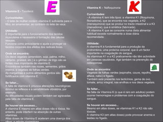 Vitamina K - Naftoquinona
Vitamina E - Tocoferol.
                                                          Curiosidades:
Curiosidades:                                             - A vitamina K tem três tipos: a vitamina K1 (filoquinona,
- O leite de mulher contém vitamina E suficiente para o   fitonadiona), que se encontra nos vegetais, a K2
filho, ao amamentar, ao contrário do leite de vaca.       (menaquinona) que se produz no tracto intestinal e a K3
                                                          (menadiona), que é sintética (fabricada).
Utilidade:                                                - A vitamina K que se consome numa dieta alimentar
É importante para o funcionamento dos tecidos             habitual excede normalmente a dose diária
musculares e necessária à formação das células            recomendada.
sexuais.
Funciona como antioxidante e ajuda a proteger os          Utilidade:
tecidos corporais dos efeitos dos radicais livres.        A vitamina K é fundamental para a produção da
                                                          protrombina, uma proteína corporal, que é um factor
Onde se encontra:                                         importante na coagulação do sangue.
Os óleos vegetais (amendoim, soja, palma, milho,          As vitaminas K1 e a K2 praticamente não têm actividade
cártamo, girassol, etc.) e o gérmen de trigo são as       em pessoas saudáveis. Age também na prevenção de
fontes mais importante de vitamina E.                     osteoporose.
Encontra-se também nas nozes, sementes, grãos
inteiros, e vegetais de folhas verdes.                    Onde se encontra:
As margarinas e outros alimentos gordos são               Vegetais de folhas verdes (espinafre, couve, repolho,
fortificados com vitamina E.                              alface, nabo) e fígado.
                                                          Também está presente nos lacticínios, gema de ovo,
Se faltar...                                              tomate, arroz integral, nas ervilhas e nos óleos vegetais.
A falta de vitamina E provoca alterações neurológicas:
diminui os reflexos e a sensibilidade vibratória, por     Se faltar...
exemplo.                                                  Na falta da Vitamina K (o que é raro em adultos) podem
As dificuldades visuais podem também ser agravadas        ocorrer hemorragias e problemas com a coagulação do
pela falta de vitamina E.                                 sangue.

Se houver em excesso...                                   Se houver em excesso...
A vitamina E mesmo em altas doses não é tóxica. No        Mesmo em altas doses, as vitaminas K1 e K2 não são
entanto, pode interferir na absorção de outras            tóxicas.
vitaminas.                                                A vitamina K3 (em altas doses) pode provocar anemia e
Altas doses de Vitamina E aceleram uma doença dos         lesões no fígado.
 